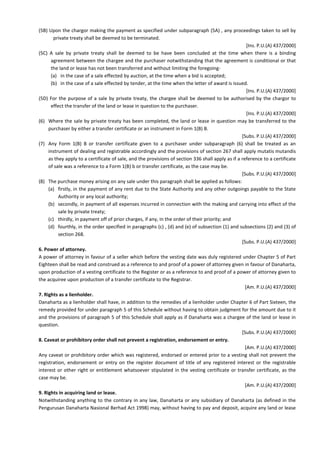(5B) Upon the chargor making the payment as specified under subparagraph (5A) , any proceedings taken to sell by
private treaty shall be deemed to be terminated.
[Ins. P.U.(A) 437/2000]
(5C) A sale by private treaty shall be deemed to be have been concluded at the time when there is a binding
agreement between the chargee and the purchaser notwithstanding that the agreement is conditional or that
the land or lease has not been transferred and without limiting the foregoing-
(a) in the case of a sale effected by auction, at the time when a bid is accepted;
(b) in the case of a sale effected by tender, at the time when the letter of award is issued.
[Ins. P.U.(A) 437/2000]
(5D) For the purpose of a sale by private treaty, the chargee shall be deemed to be authorised by the chargor to
effect the transfer of the land or lease in question to the purchaser.
[Ins. P.U.(A) 437/2000]
(6) Where the sale by private treaty has been completed, the land or lease in question may be transferred to the
purchaser by either a transfer certificate or an instrument in Form 1(B) B.
[Subs. P.U.(A) 437/2000]
(7) Any Form 1(B) B or transfer certificate given to a purchaser under subparagraph (6) shall be treated as an
instrument of dealing and registrable accordingly and the provisions of section 267 shall apply mutatis mutandis
as they apply to a certificate of sale, and the provisions of section 336 shall apply as if a reference to a certificate
of sale was a reference to a Form 1(B) b or transfer certificate, as the case may be.
[Subs. P.U.(A) 437/2000]
(8) The purchase money arising on any sale under this paragraph shall be applied as follows:
(a) firstly, in the payment of any rent due to the State Authority and any other outgoings payable to the State
Authority or any local authority;
(b) secondly, in payment of all expenses incurred in connection with the making and carrying into effect of the
sale by private treaty;
(c) thirdly, in payment off of prior charges, if any, in the order of their priority; and
(d) fourthly, in the order specified in paragraphs (c) , (d) and (e) of subsection (1) and subsections (2) and (3) of
section 268.
[Subs. P.U.(A) 437/2000]
6. Power of attorney.
A power of attorney in favour of a seller which before the vesting date was duly registered under Chapter 5 of Part
Eighteen shall be read and construed as a reference to and proof of a power of attorney given in favour of Danaharta,
upon production of a vesting certificate to the Register or as a reference to and proof of a power of attorney given to
the acquiree upon production of a transfer certificate to the Registrar.
[Am. P.U.(A) 437/2000]
7. Rights as a lienholder.
Danaharta as a lienholder shall have, in addition to the remedies of a lienholder under Chapter 6 of Part Sixteen, the
remedy provided for under paragraph 5 of this Schedule without having to obtain judgment for the amount due to it
and the provisions of paragraph 5 of this Schedule shall apply as if Danaharta was a chargee of the land or lease in
question.
[Subs. P.U.(A) 437/2000]
8. Caveat or prohibitory order shall not prevent a registration, endorsement or entry.
[Am. P.U.(A) 437/2000]
Any caveat or prohibitory order which was registered, endorsed or entered prior to a vesting shall not prevent the
registration, endorsement or entry on the register document of title of any registered interest or the registrable
interest or other right or entitlement whatsoever stipulated in the vesting certificate or transfer certificate, as the
case may be.
[Am. P.U.(A) 437/2000]
9. Rights in acquiring land or lease.
Notwithstanding anything to the contrary in any law, Danaharta or any subsidiary of Danaharta (as defined in the
Pengurusan Danaharta Nasional Berhad Act 1998) may, without having to pay and deposit, acquire any land or lease
 
