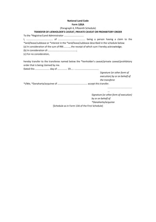 National Land Code
Form 1(B)A
(Paragraph 4, Fifteenth Schedule)
TRANSFER OF LIENHOLDER'S CAVEAT, PRIVATE CAVEAT OR PROHIBITORY ORDER
To the *Registrar/Land Administrator ..............................
I, ........................................ of ......................................... being a person having a claim to the
*land/lease/sublease or *interest in the *land/lease/sublease described in the schedule below:
(a) In consideration of the sum of RM.........., the receipt of which sum I hereby acknowledge;
(b) In consideration of-...........................................;
(c) For no consideration,
hereby transfer to the transferee named below the *lienholder's caveat/private caveat/prohibitory
order that is being claimed by me.
Dated this ...................... day of ............... 19..... .....................................
Signature (or other form of
execution) by or on behalf of
the transferor
*I/We, *Danaharta/acquiree of ............................................. accept this transfer.
.....................................
...
Signature (or other form of execution)
by or on behalf of
*Danaharta/acquiree
[Schedule as in Form 13A of the First Schedule]
 