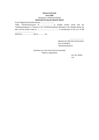 National Land Code
Form 1(B)B
(Paragraph 5, Fifteenth Schedule)
CERTIFICATE OF SALE BY PRIVATE TREATY
To the *Registrar/Land Administrator ................................
*I/We, *Danaharta/acquiree of ........................., as chargee hereby certify that the
*land/lease/sublease or *interest in the *land/lease/sublease described in the schedule below has
been sold by private treaty to .................................................. in consideration of the sum of RM
..............................................
Dated this............................day of ............... 19....
....................................
Signature (or other form of execution)
by or on behalf of
*Danaharta/acquiree
[Schedule as in Form 13A of the First Schedule]
*Delete as appropriate.
[Ins. Am. A1034:
s.4]
.
 