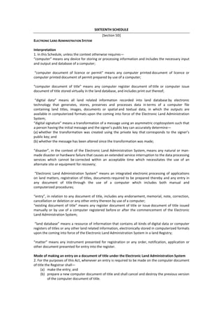 SIXTEENTH SCHEDULE
[Section 5D]
ELECTRONIC LAND ADMINISTRATION SYSTEM
Interpretation
1. In this Schedule, unless the context otherwise requires—
“computer” means any device for storing or processing information and includes the necessary input
and output and database of a computer;
“computer document of licence or permit” means any computer printed document of licence or
computer printed document of permit prepared by use of a computer;
“computer document of title” means any computer register document of title or computer issue
document of title stored virtually in the land database, and includes print out thereof;
“digital data” means all land related information recorded into land database by electronic
technology that generates, stores, preserves and processes data in terms of a computer file
containing land titles, images, documents or spatial and textual data, in which the outputs are
available in computerized formats upon the coming into force of the Electronic Land Administration
System;
“digital signature” means a transformation of a message using an asymmetric cryptosystem such that
a person having the initial message and the signer’s public key can accurately determine—
(a) whether the transformation was created using the private key that corresponds to the signer’s
public key; and
(b) whether the message has been altered since the transformation was made;
“disaster”, in the context of the Electronic Land Administration System, means any natural or man-
made disaster or hardware failure that causes an extended service interruption to the data processing
services which cannot be corrected within an acceptable time which necessitates the use of an
alternate site or equipment for recovery;
“Electronic Land Administration System” means an integrated electronic processing of applications
on land matters, registration of titles, documents required to be prepared thereby and any entry in
any document of title through the use of a computer which includes both manual and
computerized procedures;
“entry”, in relation to any document of title, includes any endorsement, memorial, note, correction,
cancellation or deletion or any other entry thereon by use of a computer;
“existing document of title” means any register document of title or issue document of title issued
manually or by use of a computer registered before or after the commencement of the Electronic
Land Administration System;
“land database” means a resource of information that contains all kinds of digital data or computer
registers of titles or any other land related information, electronically stored in computerized formats
upon the coming into force of the Electronic Land Administration System in a land Registry;
“matter” means any instrument presented for registration or any order, notification, application or
other document presented for entry into the register.
Mode of making an entry on a document of title under the Electronic Land Administration System
2. For the purposes of this Act, whenever an entry is required to be made on the computer document
of title the Registrar shall—
(a) make the entry; and
(b) prepare a new computer document of title and shall cancel and destroy the previous version
of the computer document of title.
 