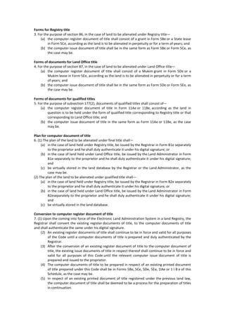 Forms for Registry title
3. For the purpose of section 86, in the case of land to be alienated under Registry title—
(a) the computer register document of title shall consist of a grant in Form 5Be or a State lease
in Form 5Ce, according as the land is to be alienated in perpetuity or for a term of years; and
(b) the computer issue document of title shall be in the same form as Form 5Be or Form 5Ce, as
the case may be.
Forms of documents for Land Office title
4. For the purpose of section 87, in the case of land to be alienated under Land Office title—
(a) the computer register document of title shall consist of a Mukim grant in Form 5De or a
Mukim lease in Form 5Ee, according as the land is to be alienated in perpetuity or for a term
of years; and
(b) the computer issue document of title shall be in the same form as Form 5De or Form 5Ee, as
the case may be.
Forms of documents for qualified titles
5. For the purpose of subsection 177(2), documents of qualified titles shall consist of—
(a) the computer register document of title in Form 11Ae or 11Be, according as the land in
question is to be held under the form of qualified title corresponding to Registry title or that
corresponding to Land Office title; and
(b) the computer issue document of title in the same form as Form 11Ae or 11Be, as the case
may be.
Plan for computer document of title
6. (1) The plan of the land to be alienated under final title shall—
(a) in the case of land held under Registry title, be issued by the Registrar in Form B1e separately
to the proprietor and he shall duly authenticate it under his digital signature; or
(b) in the case of land held under Land Office title, be issued by the Land Administrator in Form
B1e separately to the proprietor and he shall duly authenticate it under his digital signature;
and
(c) be virtually stored in the land database by the Registrar or the Land Administrator, as the
case may be.
(2) The plan of the land to be alienated under qualified title shall—
(a) in the case of land held under Registry title, be issued by the Registrar in Form B2e separately
to the proprietor and he shall duly authenticate it under his digital signature; or
(b) in the case of land held under Land Office title, be issued by the Land Administrator in Form
B2eseparately to the proprietor and he shall duly authenticate it under his digital signature;
and
(c) be virtually stored in the land database.
Conversion to computer register document of title
7. (1) Upon the coming into force of the Electronic Land Administration System in a land Registry, the
Registrar shall convert the existing register documents of title, to the computer documents of title
and shall authenticate the same under his digital signature.
(2) An existing register documents of title shall continue to be in force and valid for all purposes
of the Code until a computer documents of title is prepared and duly authenticated by the
Registrar.
(3) After the conversion of an existing register document of title to the computer document of
title, the existing issue documents of title in respect thereof shall continue to be in force and
valid for all purposes of this Code until the relevant computer issue document of title is
prepared and issued to the proprietor.
(4) The computer documents of title to be prepared in respect of an existing printed document
of title prepared under this Code shall be in Forms 5Be, 5Ce, 5De, 5Ee, 1lAe or 1 l B e of this
Schedule, as the case may be.
(5) In respect of an existing printed document of title registered under the previous land law,
the computer document of title shall be deemed to be a process for the preparation of titles
in continuation.
 