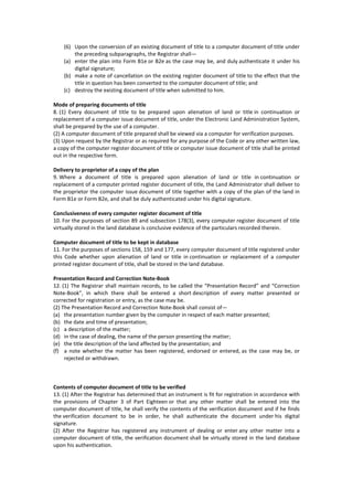 (6) Upon the conversion of an existing document of title to a computer document of title under
the preceding subparagraphs, the Registrar shall—
(a) enter the plan into Form B1e or B2e as the case may be, and duly authenticate it under his
digital signature;
(b) make a note of cancellation on the existing register document of title to the effect that the
title in question has been converted to the computer document of title; and
(c) destroy the existing document of title when submitted to him.
Mode of preparing documents of title
8. (1) Every document of title to be prepared upon alienation of land or title in continuation or
replacement of a computer issue document of title, under the Electronic Land Administration System,
shall be prepared by the use of a computer.
(2) A computer document of title prepared shall be viewed via a computer for verification purposes.
(3) Upon request by the Registrar or as required for any purpose of the Code or any other written law,
a copy of the computer register document of title or computer issue document of title shall be printed
out in the respective form.
Delivery to proprietor of a copy of the plan
9. Where a document of title is prepared upon alienation of land or title in continuation or
replacement of a computer printed register document of title, the Land Administrator shall deliver to
the proprietor the computer issue document of title together with a copy of the plan of the land in
Form B1e or Form B2e, and shall be duly authenticated under his digital signature.
Conclusiveness of every computer register document of title
10. For the purposes of section 89 and subsection 178(3), every computer register document of title
virtually stored in the land database is conclusive evidence of the particulars recorded therein.
Computer document of title to be kept in database
11. For the purposes of sections 158, 159 and 177, every computer document of title registered under
this Code whether upon alienation of land or title in continuation or replacement of a computer
printed register document of title, shall be stored in the land database.
Presentation Record and Correction Note-Book
12. (1) The Registrar shall maintain records, to be called the “Presentation Record” and “Correction
Note-Book”, in which there shall be entered a short description of every matter presented or
corrected for registration or entry, as the case may be.
(2) The Presentation Record and Correction Note-Book shall consist of—
(a) the presentation number given by the computer in respect of each matter presented;
(b) the date and time of presentation;
(c) a description of the matter;
(d) in the case of dealing, the name of the person presenting the matter;
(e) the title description of the land affected by the presentation; and
(f) a note whether the matter has been registered, endorsed or entered, as the case may be, or
rejected or withdrawn.
Contents of computer document of title to be verified
13. (1) After the Registrar has determined that an instrument is fit for registration in accordance with
the provisions of Chapter 3 of Part Eighteen or that any other matter shall be entered into the
computer document of title, he shall verify the contents of the verification document and if he finds
the verification document to be in order, he shall authenticate the document under his digital
signature.
(2) After the Registrar has registered any instrument of dealing or enter any other matter into a
computer document of title, the verification document shall be virtually stored in the land database
upon his authentication.
 