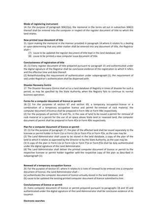 Mode of registering instrument
14. For the purpose of paragraph 304(2)(a), the memorial in the terms set out in subsection 304(3)
thereof shall be entered into the computer in respect of the register document of title to which the
land relates.
New printed issue document of title
15. Upon making the memorial in the manner provided in paragraph 14 where it relates to a dealing
or upon determining that any other matter shall be entered into any document of title, the Registrar
shall—
(7) cause to be updated the register document of title kept in the land database; and
(8) cause to be printed a new computer issue document of title.
Conclusiveness of registration of title
16. (1) Every register document of title prepared pursuant to paragraph 15 and authenticated under
the digital signature of the Registrar shall be conclusive evidence of the registration to which it refers
and the effective time and date thereof.
(2) Notwithstanding the requirement of authentication under subparagraph (1), the requirement of
seal under Registrar’s authentication shall be dispensed with.
Disaster Recovery Centre
17. The Disaster Recovery Centre shall act as a land database of Registry in times of disaster for such a
period, as may be specified by the State Authority, when the Registry fails to continue its normal
business operation.
Forms for a computer document of licence or permit
18. (1) For the purposes of section 67 and section 69, a temporary occupation licence or a
combination of a temporary occupation licence and permit for removal of rock material, the
computer document of licence shall be prepared in Form 4Ae or Form 4Be respectively.
(2) For the purposes of sections 72 and 75c, in the case of land to be issued a permit for removal of
rock material or a permit for the use of air space above State land or reserved land, the computer
document of permit shall be prepared in Form 4Ce or Form 4De respectively.
Plan for a computer document of licence or permit
19. (1) For the purpose of paragraph 17, the plan of the affected land shall be issued separately to the
licensee or permit holder in Form L1e or Form L2e or Form P1e or Form P2e, as the case may be.
(2) The Land Administrator shall cause to be stored in the land database, a copy of the plan of the
land to which it relates as approved by the Director or by the State Authority, as the case may be.
(3) A copy of the plan in Form L1e or Form L2e or Form P1e or Form P2e shall be duly authenticated
under the digital signature of the Land Administrator.
(4) The Land Administrator shall deliver the printed computer document of licence or permit to the
respective licensee or permit holder together with the respective copy of the plan as described in
subparagraph (1).
Renewal of a temporary occupation licence
20. For the purpose of section 67, where it relates to a note of renewal to be entered into a computer
document of licence, the Land Administrator shall—
(a) authenticate the computer document of licence virtually stored in the land database; and
(b) cause to be updated the existing printed computer document of licence submitted to him.
Conclusiveness of licence or permit
21. Every computer document of licence or permit prepared pursuant to paragraphs 18 and 19 and
authenticated under the digital signature of the Land Administrator shall be conclusive evidence of its
issuance.
Electronic searches
 
