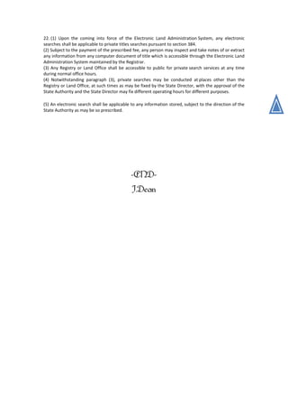 22. (1) Upon the coming into force of the Electronic Land Administration System, any electronic
searches shall be applicable to private titles searches pursuant to section 384.
(2) Subject to the payment of the prescribed fee, any person may inspect and take notes of or extract
any information from any computer document of title which is accessible through the Electronic Land
Administration System maintained by the Registrar.
(3) Any Registry or Land Office shall be accessible to public for private search services at any time
during normal office hours.
(4) Notwithstanding paragraph (3), private searches may be conducted at places other than the
Registry or Land Office, at such times as may be fixed by the State Director, with the approval of the
State Authority and the State Director may fix different operating hours for different purposes.
(5) An electronic search shall be applicable to any information stored, subject to the direction of the
State Authority as may be so prescribed.
-END-
J.Dean
 