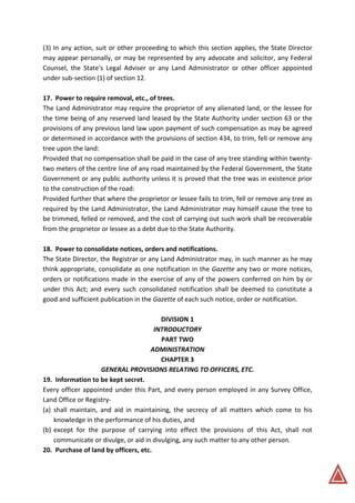 (3) In any action, suit or other proceeding to which this section applies, the State Director
may appear personally, or may be represented by any advocate and solicitor, any Federal
Counsel, the State's Legal Adviser or any Land Administrator or other officer appointed
under sub-section (1) of section 12.
17. Power to require removal, etc., of trees.
The Land Administrator may require the proprietor of any alienated land, or the lessee for
the time being of any reserved land leased by the State Authority under section 63 or the
provisions of any previous land law upon payment of such compensation as may be agreed
or determined in accordance with the provisions of section 434, to trim, fell or remove any
tree upon the land:
Provided that no compensation shall be paid in the case of any tree standing within twenty-
two meters of the centre line of any road maintained by the Federal Government, the State
Government or any public authority unless it is proved that the tree was in existence prior
to the construction of the road:
Provided further that where the proprietor or lessee fails to trim, fell or remove any tree as
required by the Land Administrator, the Land Administrator may himself cause the tree to
be trimmed, felled or removed, and the cost of carrying out such work shall be recoverable
from the proprietor or lessee as a debt due to the State Authority.
18. Power to consolidate notices, orders and notifications.
The State Director, the Registrar or any Land Administrator may, in such manner as he may
think appropriate, consolidate as one notification in the Gazette any two or more notices,
orders or notifications made in the exercise of any of the powers conferred on him by or
under this Act; and every such consolidated notification shall be deemed to constitute a
good and sufficient publication in the Gazette of each such notice, order or notification.
DIVISION 1
INTRODUCTORY
PART TWO
ADMINISTRATION
CHAPTER 3
GENERAL PROVISIONS RELATING TO OFFICERS, ETC.
19. Information to be kept secret.
Every officer appointed under this Part, and every person employed in any Survey Office,
Land Office or Registry-
(a) shall maintain, and aid in maintaining, the secrecy of all matters which come to his
knowledge in the performance of his duties, and
(b) except for the purpose of carrying into effect the provisions of this Act, shall not
communicate or divulge, or aid in divulging, any such matter to any other person.
20. Purchase of land by officers, etc.
 