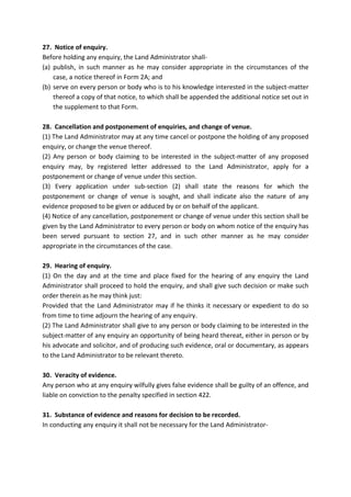 27. Notice of enquiry.
Before holding any enquiry, the Land Administrator shall-
(a) publish, in such manner as he may consider appropriate in the circumstances of the
case, a notice thereof in Form 2A; and
(b) serve on every person or body who is to his knowledge interested in the subject-matter
thereof a copy of that notice, to which shall be appended the additional notice set out in
the supplement to that Form.
28. Cancellation and postponement of enquiries, and change of venue.
(1) The Land Administrator may at any time cancel or postpone the holding of any proposed
enquiry, or change the venue thereof.
(2) Any person or body claiming to be interested in the subject-matter of any proposed
enquiry may, by registered letter addressed to the Land Administrator, apply for a
postponement or change of venue under this section.
(3) Every application under sub-section (2) shall state the reasons for which the
postponement or change of venue is sought, and shall indicate also the nature of any
evidence proposed to be given or adduced by or on behalf of the applicant.
(4) Notice of any cancellation, postponement or change of venue under this section shall be
given by the Land Administrator to every person or body on whom notice of the enquiry has
been served pursuant to section 27, and in such other manner as he may consider
appropriate in the circumstances of the case.
29. Hearing of enquiry.
(1) On the day and at the time and place fixed for the hearing of any enquiry the Land
Administrator shall proceed to hold the enquiry, and shall give such decision or make such
order therein as he may think just:
Provided that the Land Administrator may if he thinks it necessary or expedient to do so
from time to time adjourn the hearing of any enquiry.
(2) The Land Administrator shall give to any person or body claiming to be interested in the
subject-matter of any enquiry an opportunity of being heard thereat, either in person or by
his advocate and solicitor, and of producing such evidence, oral or documentary, as appears
to the Land Administrator to be relevant thereto.
30. Veracity of evidence.
Any person who at any enquiry wilfully gives false evidence shall be guilty of an offence, and
liable on conviction to the penalty specified in section 422.
31. Substance of evidence and reasons for decision to be recorded.
In conducting any enquiry it shall not be necessary for the Land Administrator-
 