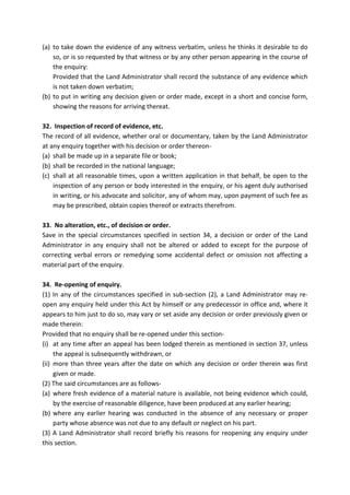 (a) to take down the evidence of any witness verbatim, unless he thinks it desirable to do
so, or is so requested by that witness or by any other person appearing in the course of
the enquiry:
Provided that the Land Administrator shall record the substance of any evidence which
is not taken down verbatim;
(b) to put in writing any decision given or order made, except in a short and concise form,
showing the reasons for arriving thereat.
32. Inspection of record of evidence, etc.
The record of all evidence, whether oral or documentary, taken by the Land Administrator
at any enquiry together with his decision or order thereon-
(a) shall be made up in a separate file or book;
(b) shall be recorded in the national language;
(c) shall at all reasonable times, upon a written application in that behalf, be open to the
inspection of any person or body interested in the enquiry, or his agent duly authorised
in writing, or his advocate and solicitor, any of whom may, upon payment of such fee as
may be prescribed, obtain copies thereof or extracts therefrom.
33. No alteration, etc., of decision or order.
Save in the special circumstances specified in section 34, a decision or order of the Land
Administrator in any enquiry shall not be altered or added to except for the purpose of
correcting verbal errors or remedying some accidental defect or omission not affecting a
material part of the enquiry.
34. Re-opening of enquiry.
(1) In any of the circumstances specified in sub-section (2), a Land Administrator may re-
open any enquiry held under this Act by himself or any predecessor in office and, where it
appears to him just to do so, may vary or set aside any decision or order previously given or
made therein:
Provided that no enquiry shall be re-opened under this section-
(i) at any time after an appeal has been lodged therein as mentioned in section 37, unless
the appeal is subsequently withdrawn, or
(ii) more than three years after the date on which any decision or order therein was first
given or made.
(2) The said circumstances are as follows-
(a) where fresh evidence of a material nature is available, not being evidence which could,
by the exercise of reasonable diligence, have been produced at any earlier hearing;
(b) where any earlier hearing was conducted in the absence of any necessary or proper
party whose absence was not due to any default or neglect on his part.
(3) A Land Administrator shall record briefly his reasons for reopening any enquiry under
this section.
 