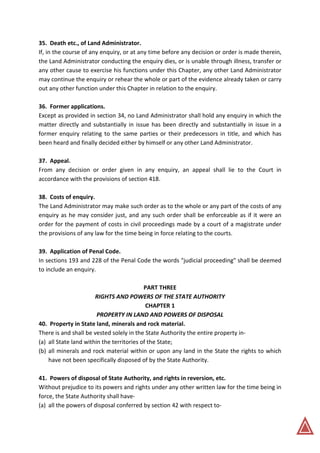 35. Death etc., of Land Administrator.
If, in the course of any enquiry, or at any time before any decision or order is made therein,
the Land Administrator conducting the enquiry dies, or is unable through illness, transfer or
any other cause to exercise his functions under this Chapter, any other Land Administrator
may continue the enquiry or rehear the whole or part of the evidence already taken or carry
out any other function under this Chapter in relation to the enquiry.
36. Former applications.
Except as provided in section 34, no Land Administrator shall hold any enquiry in which the
matter directly and substantially in issue has been directly and substantially in issue in a
former enquiry relating to the same parties or their predecessors in title, and which has
been heard and finally decided either by himself or any other Land Administrator.
37. Appeal.
From any decision or order given in any enquiry, an appeal shall lie to the Court in
accordance with the provisions of section 418.
38. Costs of enquiry.
The Land Administrator may make such order as to the whole or any part of the costs of any
enquiry as he may consider just, and any such order shall be enforceable as if it were an
order for the payment of costs in civil proceedings made by a court of a magistrate under
the provisions of any law for the time being in force relating to the courts.
39. Application of Penal Code.
In sections 193 and 228 of the Penal Code the words "judicial proceeding" shall be deemed
to include an enquiry.
PART THREE
RIGHTS AND POWERS OF THE STATE AUTHORITY
CHAPTER 1
PROPERTY IN LAND AND POWERS OF DISPOSAL
40. Property in State land, minerals and rock material.
There is and shall be vested solely in the State Authority the entire property in-
(a) all State land within the territories of the State;
(b) all minerals and rock material within or upon any land in the State the rights to which
have not been specifically disposed of by the State Authority.
41. Powers of disposal of State Authority, and rights in reversion, etc.
Without prejudice to its powers and rights under any other written law for the time being in
force, the State Authority shall have-
(a) all the powers of disposal conferred by section 42 with respect to-
 