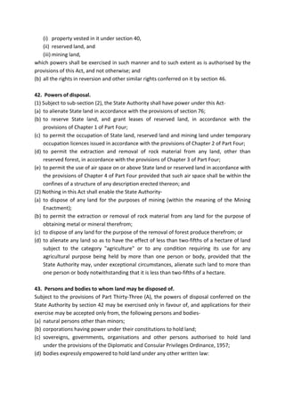 (i) property vested in it under section 40,
(ii) reserved land, and
(iii) mining land,
which powers shall be exercised in such manner and to such extent as is authorised by the
provisions of this Act, and not otherwise; and
(b) all the rights in reversion and other similar rights conferred on it by section 46.
42. Powers of disposal.
(1) Subject to sub-section (2), the State Authority shall have power under this Act-
(a) to alienate State land in accordance with the provisions of section 76;
(b) to reserve State land, and grant leases of reserved land, in accordance with the
provisions of Chapter 1 of Part Four;
(c) to permit the occupation of State land, reserved land and mining land under temporary
occupation licences issued in accordance with the provisions of Chapter 2 of Part Four;
(d) to permit the extraction and removal of rock material from any land, other than
reserved forest, in accordance with the provisions of Chapter 3 of Part Four;
(e) to permit the use of air space on or above State land or reserved land in accordance with
the provisions of Chapter 4 of Part Four provided that such air space shall be within the
confines of a structure of any description erected thereon; and
(2) Nothing in this Act shall enable the State Authority-
(a) to dispose of any land for the purposes of mining (within the meaning of the Mining
Enactment);
(b) to permit the extraction or removal of rock material from any land for the purpose of
obtaining metal or mineral therefrom;
(c) to dispose of any land for the purpose of the removal of forest produce therefrom; or
(d) to alienate any land so as to have the effect of less than two-fifths of a hectare of land
subject to the category "agriculture" or to any condition requiring its use for any
agricultural purpose being held by more than one person or body, provided that the
State Authority may, under exceptional circumstances, alienate such land to more than
one person or body notwithstanding that it is less than two-fifths of a hectare.
43. Persons and bodies to whom land may be disposed of.
Subject to the provisions of Part Thirty-Three (A), the powers of disposal conferred on the
State Authority by section 42 may be exercised only in favour of, and applications for their
exercise may be accepted only from, the following persons and bodies-
(a) natural persons other than minors;
(b) corporations having power under their constitutions to hold land;
(c) sovereigns, governments, organisations and other persons authorised to hold land
under the provisions of the Diplomatic and Consular Privileges Ordinance, 1957;
(d) bodies expressly empowered to hold land under any other written law:
 