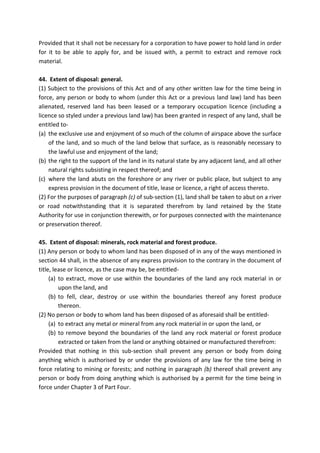 Provided that it shall not be necessary for a corporation to have power to hold land in order
for it to be able to apply for, and be issued with, a permit to extract and remove rock
material.
44. Extent of disposal: general.
(1) Subject to the provisions of this Act and of any other written law for the time being in
force, any person or body to whom (under this Act or a previous land law) land has been
alienated, reserved land has been leased or a temporary occupation licence (including a
licence so styled under a previous land law) has been granted in respect of any land, shall be
entitled to-
(a) the exclusive use and enjoyment of so much of the column of airspace above the surface
of the land, and so much of the land below that surface, as is reasonably necessary to
the lawful use and enjoyment of the land;
(b) the right to the support of the land in its natural state by any adjacent land, and all other
natural rights subsisting in respect thereof; and
(c) where the land abuts on the foreshore or any river or public place, but subject to any
express provision in the document of title, lease or licence, a right of access thereto.
(2) For the purposes of paragraph (c) of sub-section (1), land shall be taken to abut on a river
or road notwithstanding that it is separated therefrom by land retained by the State
Authority for use in conjunction therewith, or for purposes connected with the maintenance
or preservation thereof.
45. Extent of disposal: minerals, rock material and forest produce.
(1) Any person or body to whom land has been disposed of in any of the ways mentioned in
section 44 shall, in the absence of any express provision to the contrary in the document of
title, lease or licence, as the case may be, be entitled-
(a) to extract, move or use within the boundaries of the land any rock material in or
upon the land, and
(b) to fell, clear, destroy or use within the boundaries thereof any forest produce
thereon.
(2) No person or body to whom land has been disposed of as aforesaid shall be entitled-
(a) to extract any metal or mineral from any rock material in or upon the land, or
(b) to remove beyond the boundaries of the land any rock material or forest produce
extracted or taken from the land or anything obtained or manufactured therefrom:
Provided that nothing in this sub-section shall prevent any person or body from doing
anything which is authorised by or under the provisions of any law for the time being in
force relating to mining or forests; and nothing in paragraph (b) thereof shall prevent any
person or body from doing anything which is authorised by a permit for the time being in
force under Chapter 3 of Part Four.
 