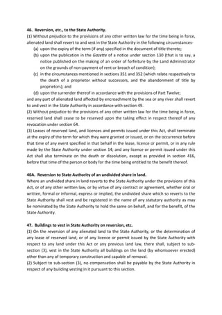 46. Reversion, etc., to the State Authority.
(1) Without prejudice to the provisions of any other written law for the time being in force,
alienated land shall revert to and vest in the State Authority in the following circumstances-
(a) upon the expiry of the term (if any) specified in the document of title thereto;
(b) upon the publication in the Gazette of a notice under section 130 (that is to say, a
notice published on the making of an order of forfeiture by the Land Administrator
on the grounds of non-payment of rent or breach of condition);
(c) in the circumstances mentioned in sections 351 and 352 (which relate respectively to
the death of a proprietor without successors, and the abandonment of title by
proprietors); and
(d) upon the surrender thereof in accordance with the provisions of Part Twelve;
and any part of alienated land affected by encroachment by the sea or any river shall revert
to and vest in the State Authority in accordance with section 49.
(2) Without prejudice to the provisions of any other written law for the time being in force,
reserved land shall cease to be reserved upon the taking effect in respect thereof of any
revocation under section 64.
(3) Leases of reserved land, and licences and permits issued under this Act, shall terminate
at the expiry of the term for which they were granted or issued, or on the occurrence before
that time of any event specified in that behalf in the lease, licence or permit, or in any rule
made by the State Authority under section 14; and any licence or permit issued under this
Act shall also terminate on the death or dissolution, except as provided in section 416,
before that time of the person or body for the time being entitled to the benefit thereof.
46A. Reversion to State Authority of an undivided share in land.
Where an undivided share in land reverts to the State Authority under the provisions of this
Act, or of any other written law, or by virtue of any contract or agreement, whether oral or
written, formal or informal, express or implied, the undivided share which so reverts to the
State Authority shall vest and be registered in the name of any statutory authority as may
be nominated by the State Authority to hold the same on behalf, and for the benefit, of the
State Authority.
47. Buildings to vest in State Authority on reversion, etc.
(1) On the reversion of any alienated land to the State Authority, or the determination of
any lease of reserved land, or of any licence or permit issued by the State Authority with
respect to any land under this Act or any previous land law, there shall, subject to sub-
section (3), vest in the State Authority all buildings on the land (by whomsoever erected)
other than any of temporary construction and capable of removal.
(2) Subject to sub-section (3), no compensation shall be payable by the State Authority in
respect of any building vesting in it pursuant to this section.
 
