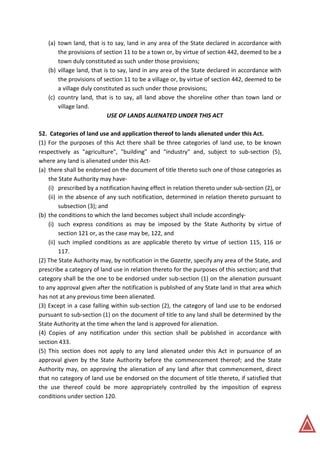 (a) town land, that is to say, land in any area of the State declared in accordance with
the provisions of section 11 to be a town or, by virtue of section 442, deemed to be a
town duly constituted as such under those provisions;
(b) village land, that is to say, land in any area of the State declared in accordance with
the provisions of section 11 to be a village or, by virtue of section 442, deemed to be
a village duly constituted as such under those provisions;
(c) country land, that is to say, all land above the shoreline other than town land or
village land.
USE OF LANDS ALIENATED UNDER THIS ACT
52. Categories of land use and application thereof to lands alienated under this Act.
(1) For the purposes of this Act there shall be three categories of land use, to be known
respectively as "agriculture", "building" and "industry" and, subject to sub-section (5),
where any land is alienated under this Act-
(a) there shall be endorsed on the document of title thereto such one of those categories as
the State Authority may have-
(i) prescribed by a notification having effect in relation thereto under sub-section (2), or
(ii) in the absence of any such notification, determined in relation thereto pursuant to
subsection (3); and
(b) the conditions to which the land becomes subject shall include accordingly-
(i) such express conditions as may be imposed by the State Authority by virtue of
section 121 or, as the case may be, 122, and
(ii) such implied conditions as are applicable thereto by virtue of section 115, 116 or
117.
(2) The State Authority may, by notification in the Gazette, specify any area of the State, and
prescribe a category of land use in relation thereto for the purposes of this section; and that
category shall be the one to be endorsed under sub-section (1) on the alienation pursuant
to any approval given after the notification is published of any State land in that area which
has not at any previous time been alienated.
(3) Except in a case falling within sub-section (2), the category of land use to be endorsed
pursuant to sub-section (1) on the document of title to any land shall be determined by the
State Authority at the time when the land is approved for alienation.
(4) Copies of any notification under this section shall be published in accordance with
section 433.
(5) This section does not apply to any land alienated under this Act in pursuance of an
approval given by the State Authority before the commencement thereof; and the State
Authority may, on approving the alienation of any land after that commencement, direct
that no category of land use be endorsed on the document of title thereto, if satisfied that
the use thereof could be more appropriately controlled by the imposition of express
conditions under section 120.
 
