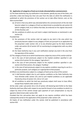 54. Application of categories of land use to lands alienated before commencement.
(1) The State Authority may, by notification in the Gazette, specify any area of the State, and
prescribe a date (not being less than one year from the date on which the notification is
published) on which the provisions of this section are to take effect therein; and, on the
date so prescribed-
(a) all land in that area which was alienated before the commencement of this Act shall
become subject to a category of land use determined as provided by sub-section (2)
(which category shall, on or before that date, be endorsed on the register document
of title thereto); and
(b) the conditions to which any such land is subject shall become as mentioned in sub-
section (3):
Provided that-
(i) the provisions of this section shall not apply to any land in the area which has
previously become subject to any category of land use pursuant to an application by
the proprietor under section 124, or to any direction given by the State Authority
under sub-section (3) of section 147 on sanctioning its amalgamation with any other
land; and
(ii) the State Authority may in any such notification exempt any land in the area from
the operation of this section.
(2) The category of land use to which land becomes subject by virtue of this section shall be-
(a) in the case of land previously subject to the implied condition specified in sub-
section (2) of section 53, the category "agriculture";
(b) in the case of land previously subject to the implied condition specified in sub-
section (3) of that section, the category "building";
(c) in the case of land previously subject to any express condition requiring its use for a
particular purpose, such category as is appropriate to that purpose.
(3) Where any land becomes subject to a category of land use by virtue of this section-
(a) it shall become subject also to such express conditions as the State Authority may
have directed under section 123, and to such implied conditions as are applicable
thereto by virtue of section 115, 116 or 117; and
(b) all conditions to which the land was previously subject shall cease to have effect,
except those implied under section 114.
(4) No order under sub-section (4) or (5) of section 129 declaring land forfeit to the State
Authority shall have effect with respect to any land for breach of any condition to which it is
subject by virtue of this section except upon payment of such compensation as may be
agreed or determined under section 434:
Provided that this sub-section does not apply to any express condition which has been
subsequently varied on the application of the proprietor under section 124.
(5) Copies of any notification under this section shall be published in accordance with
section 433.
 