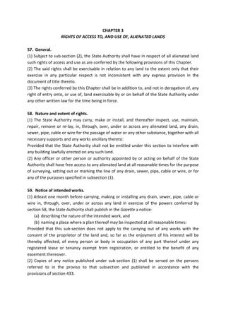 CHAPTER 3
RIGHTS OF ACCESS TO, AND USE OF, ALIENATED LANDS
57. General.
(1) Subject to sub-section (2), the State Authority shall have in respect of all alienated land
such rights of access and use as are conferred by the following provisions of this Chapter.
(2) The said rights shall be exercisable in relation to any land to the extent only that their
exercise in any particular respect is not inconsistent with any express provision in the
document of title thereto.
(3) The rights conferred by this Chapter shall be in addition to, and not in derogation of, any
right of entry onto, or use of, land exercisable by or on behalf of the State Authority under
any other written law for the time being in force.
58. Nature and extent of rights.
(1) The State Authority may carry, make or install, and thereafter inspect, use, maintain,
repair, remove or re-lay, in, through, over, under or across any alienated land, any drain,
sewer, pipe, cable or wire for the passage of water or any other substance, together with all
necessary supports and any works ancillary thereto:
Provided that the State Authority shall not be entitled under this section to interfere with
any building lawfully erected on any such land.
(2) Any officer or other person or authority appointed by or acting on behalf of the State
Authority shall have free access to any alienated land at all reasonable times for the purpose
of surveying, setting out or marking the line of any drain, sewer, pipe, cable or wire, or for
any of the purposes specified in subsection (1).
59. Notice of intended works.
(1) Atleast one month before carrying, making or installing any drain, sewer, pipe, cable or
wire in, through, over, under or across any land in exercise of the powers conferred by
section 58, the State Authority shall publish in the Gazette a notice-
(a) describing the nature of the intended work, and
(b) naming a place where a plan thereof may be inspected at all reasonable times:
Provided that this sub-section does not apply to the carrying out of any works with the
consent of the proprietor of the land and, so far as the enjoyment of his interest will be
thereby affected, of every person or body in occupation of any part thereof under any
registered lease or tenancy exempt from registration, or entitled to the benefit of any
easement thereover.
(2) Copies of any notice published under sub-section (1) shall be served on the persons
referred to in the proviso to that subsection and published in accordance with the
provisions of section 433.
 