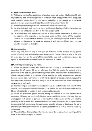 60. Objection to intended works.
(1) Within one month of the application of a notice under sub-section (1) of section 59 with
respect to any land, any of the persons or bodies on whom a copy of the notice is required
to be served by sub-section (2) of that section may object to the carrying out of the work
described therein by serving on the Land Administrator a notice in Form 3A.
(2) Where any notice of objection has been served under sub-section (1)-
(a) the intended work shall not, in so far as it affects the land specified in that notice, be
commenced without the sanction of the State Director; and
(b) the State Director shall appoint such person or persons as he may think fit to enquire on
the spot into the propriety of the intended work and the validity of the objection
thereto, and to report to him thereon, and shall, on receiving the report, make an order
allowing or disallowing the work, or allowing it with such modifications as he may
consider necessary or desirable.
61. Compensation.
Where any land, tree or crop is damaged or destroyed in the exercise of any power
conferred on the State Authority by the provisions of this Chapter, the proprietor of the land
or, as the case may be, the owner of the crop shall be paid such compensation as may be
agreed or determined in accordance with the provisions of section 434.
61A. Private person carrying out works.
(1) Where any person or body who intends to carry out any of the works mentioned in
subsection (1) of section 58 on any alienated land fails to obtain the consent of the
proprietor of the land and, so far as the enjoyment of his interest will be thereby affected,
of every person or body in occupation of any part thereof under any registered lease or
tenancy exempt from registration, or entitled to the benefit of any easement thereover, the
first-mentioned person or body may apply to the State Director for an order allowing the
carrying out of such work.
(2) Upon receiving an application under subsection (1), the State Director shall publish in the
Gazette a notice as described in subsection (1) of section 59, and the provisions of section
59 and subsection (1) of section 60 shall apply mutatis mutandis.
(3) Where the proprietor, person or body having any interest in the land referred to in
subsection (1) has served a notice of objection on the Land Administrator, the State Director
shall appoint such person or persons as he may think fit to enquire on the spot into the
propriety of the intended work and the validity of the objection thereto and to report to him
thereon, and shall, on receiving the report, make an order allowing or disallowing the work,
or allowing it with such modifications or upon such conditions as he may consider necessary
or desirable.
(4) Where the State Director allows the intended work, the person or body carrying out the
work, or his authorised agent or servant-
 