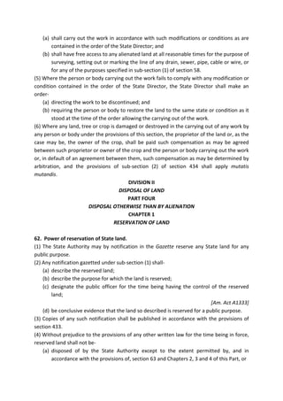 (a) shall carry out the work in accordance with such modifications or conditions as are
contained in the order of the State Director; and
(b) shall have free access to any alienated land at all reasonable times for the purpose of
surveying, setting out or marking the line of any drain, sewer, pipe, cable or wire, or
for any of the purposes specified in sub-section (1) of section 58.
(5) Where the person or body carrying out the work fails to comply with any modification or
condition contained in the order of the State Director, the State Director shall make an
order-
(a) directing the work to be discontinued; and
(b) requiring the person or body to restore the land to the same state or condition as it
stood at the time of the order allowing the carrying out of the work.
(6) Where any land, tree or crop is damaged or destroyed in the carrying out of any work by
any person or body under the provisions of this section, the proprietor of the land or, as the
case may be, the owner of the crop, shall be paid such compensation as may be agreed
between such proprietor or owner of the crop and the person or body carrying out the work
or, in default of an agreement between them, such compensation as may be determined by
arbitration, and the provisions of sub-section (2) of section 434 shall apply mutatis
mutandis.
DIVISION II
DISPOSAL OF LAND
PART FOUR
DISPOSAL OTHERWISE THAN BY ALIENATION
CHAPTER 1
RESERVATION OF LAND
62. Power of reservation of State land.
(1) The State Authority may by notification in the Gazette reserve any State land for any
public purpose.
(2) Any notification gazetted under sub-section (1) shall-
(a) describe the reserved land;
(b) describe the purpose for which the land is reserved;
(c) designate the public officer for the time being having the control of the reserved
land;
[Am. Act A1333]
(d) be conclusive evidence that the land so described is reserved for a public purpose.
(3) Copies of any such notification shall be published in accordance with the provisions of
section 433.
(4) Without prejudice to the provisions of any other written law for the time being in force,
reserved land shall not be-
(a) disposed of by the State Authority except to the extent permitted by, and in
accordance with the provisions of, section 63 and Chapters 2, 3 and 4 of this Part, or
 