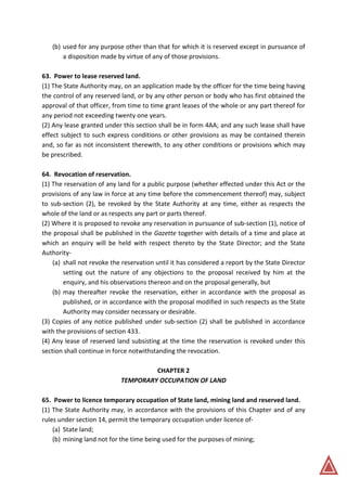 (b) used for any purpose other than that for which it is reserved except in pursuance of
a disposition made by virtue of any of those provisions.
63. Power to lease reserved land.
(1) The State Authority may, on an application made by the officer for the time being having
the control of any reserved land, or by any other person or body who has first obtained the
approval of that officer, from time to time grant leases of the whole or any part thereof for
any period not exceeding twenty one years.
(2) Any lease granted under this section shall be in form 4AA; and any such lease shall have
effect subject to such express conditions or other provisions as may be contained therein
and, so far as not inconsistent therewith, to any other conditions or provisions which may
be prescribed.
64. Revocation of reservation.
(1) The reservation of any land for a public purpose (whether effected under this Act or the
provisions of any law in force at any time before the commencement thereof) may, subject
to sub-section (2), be revoked by the State Authority at any time, either as respects the
whole of the land or as respects any part or parts thereof.
(2) Where it is proposed to revoke any reservation in pursuance of sub-section (1), notice of
the proposal shall be published in the Gazette together with details of a time and place at
which an enquiry will be held with respect thereto by the State Director; and the State
Authority-
(a) shall not revoke the reservation until it has considered a report by the State Director
setting out the nature of any objections to the proposal received by him at the
enquiry, and his observations thereon and on the proposal generally, but
(b) may thereafter revoke the reservation, either in accordance with the proposal as
published, or in accordance with the proposal modified in such respects as the State
Authority may consider necessary or desirable.
(3) Copies of any notice published under sub-section (2) shall be published in accordance
with the provisions of section 433.
(4) Any lease of reserved land subsisting at the time the reservation is revoked under this
section shall continue in force notwithstanding the revocation.
CHAPTER 2
TEMPORARY OCCUPATION OF LAND
65. Power to licence temporary occupation of State land, mining land and reserved land.
(1) The State Authority may, in accordance with the provisions of this Chapter and of any
rules under section 14, permit the temporary occupation under licence of-
(a) State land;
(b) mining land not for the time being used for the purposes of mining;
 