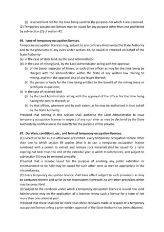 (c) reserved land not for the time being used for the purposes for which it was reserved.
(2) Temporary occupation licences may be issued for any purpose other than one prohibited
by sub-section (2) of section 42.
66. Issue of temporary occupation licences.
Temporary occupation licences may, subject to any contrary direction by the State Authority
and to the provisions of any rules under section 14, be issued or renewed on behalf of the
State Authority-
(a) in the case of State land, by the Land Administrator;
(b) in the case of mining land, by the Land Administrator acting with the approval-
(i) of the Senior Inspector of Mines, or such other officer as may for the time being be
charged with the administration within the State of any written law relating to
mining, and with the approval also of any lessee thereof;
(ii) the person or body for the time being entitled to the benefit of the mining lease or
certificate in question;
(c) in the case of reserved land-
(i) by the Land Administrator acting with the approval of the officer for the time being
having the control thereof; or
(ii) by that officer, whenever and to such extent as he may be authorised in that behalf
by the State Authority.
Provided that nothing in this section shall authorise the Land Administrator to issue
temporary occupation licences in respect of any such river as may be declared by the State
Authority by notification in the Gazette for the purpose of this proviso.
67. Duration, conditions, etc., and form of temporary occupation licences.
(1) Except in so far as it is otherwise prescribed, every temporary occupation licence other
than one to which section 69 applies (that is to say, a temporary occupation licence
combined with a permit to extract and remove rock material) shall be issued for a term
expiring not later than the end of the calendar year in which it commences, and subject to
sub-section (3) may be renewed annually:
Provided that a licence issued for the purpose of enabling any public exhibition or
entertainment to be held may be issued for such other term as may be appropriate in the
circumstances.
(2) Every temporary occupation licence shall have effect subject to such provisions as may
be contained therein and so far as not inconsistent therewith, to any other provisions which
may be prescribed.
(3) Subject to the condition under which a temporary occupation licence is issued, the Land
Administrator may on the application of a licensee renew such a licence for a term of not
more than one calendar year.
Provided that there shall not be more than three renewals made in respect of a temporary
occupation licence unless a prior written approval of the State Authority has been obtained.
 