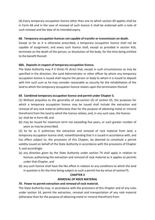 (4) Every temporary occupation licence other than one to which section 69 applies shall be
in Form 4A and in the case of renewal of such licence it shall be endorsed with a note of
such renewal and the date of its intended expiry.
68. Temporary occupation licences not capable of transfer or transmission on death.
Except so far as it is otherwise prescribed, a temporary occupation licence shall not be
capable of assignment; and every such licence shall, except as provided in section 416,
terminate on the death of the person, or dissolution of the body, for the time being entitled
to the benefit thereof.
68A. Deposits in respect of temporary occupation licence.
The State Authority may if it thinks fit direct that, except in such circumstances as may be
specified in the direction, the Land Administrator or other officer by whom any temporary
occupation licence is issued shall require the person or body to whom it is issued to deposit
with him such sum as he may consider reasonable as security for the rehabilitation of the
land to which the temporary occupation licence relates upon the termination thereof.
69. Combined temporary occupation licence and permit under Chapter 3.
(1) Without prejudice to the generality of sub-section (2) of section 65, the purposes for
which a temporary occupation licence may be issued shall include the extraction and
removal of any rock material (otherwise than for the purpose of obtaining metal or mineral
therefrom) from the land to which the licence relates; and, in any such case, the licence-
(a) shall be in Form 4B, and
(b) may be issued for maximum term not exceeding five years, or such greater number of
years as may be prescribed.
(2) So far as it authorises the extraction and removal of rock material from land, a
temporary occupation licence shall, notwithstanding that it is issued in accordance with, and
has effect subject to, the provisions of this Chapter, be deemed to constitute a permit
validity issued on behalf of the State Authority in accordance with the provisions of Chapter
3; and accordingly-
(a) any direction given by the State Authority under section 74 shall apply in relation to
licences authorising the extraction and removal of rock material as it applies to permits
under that Chapter, and
(b) any such licence shall have the like effect in relation to any conditions to which the land
in question is for the time being subject as such a permit has by virtue of section75.
CHAPTER 3
REMOVAL OF ROCK MATERIAL
70. Power to permit extraction and removal of rock material.
The State Authority may, in accordance with the provisions of this Chapter and of any rules
under section 14, permit the extraction, removal and transportation of any rock material
(otherwise than for the purpose of obtaining metal or mineral therefrom) from-
 