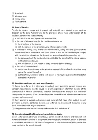 (a) State land;
(b) alienated land;
(c) mining land;
(d) reserved land.
71. Issue of Permits.
Permits to extract, remove and transport rock material may, subject to any contrary
direction by the State Authority and to the provisions of any rules under section 14, be
issued on behalf of the State Authority-
(a) in the case of State land, by the Land Administrator;
(b) in the case of alienated land, by the Land Administrator to-
(i) the proprietor of the land, or
(ii) with the consent of the proprietor, any other person or body;
(c) in the case of mining land, by the Land Administrator, acting with the approval of the
Senior Inspector of Mines or of such other officer as may for the time being be charged
with the administration within the State of any written law relating to mining, to-
(i) the person or body for the time being entitled to the benefit of the mining lease or
certificate in question, or
(ii) with the consent of that person or body, any other person or body;
(d) in the case of reserved land-
(i) by the Land Administrator acting with the approval of the officer for the time being
having the control thereof; or
(ii) by that officer, whenever and to such extent as he may be authorised in that behalf
by the State Authority.
72. Duration, conditions, etc., and form of permits.
(1) Except in so far as it is otherwise prescribed, every permit to extract, remove and
transport rock material shall be issued for a term expiring not later than the end of the
calendar year in which it commences, and shall terminate at the expiry of that term even
though the total quantity of rock material specified therein has not by then been extracted,
removed and transported.
(2) Every permit to extract and remove rock material shall have effect subject to such
provisions as may be contained therein and, so far as not inconsistent therewith, to any
other provisions which may be prescribed.
(3) Every permit to extract and remove rock material shall be in Form 4C.
73. Permits not capable of transfer or transmission on death.
Except so far as it is otherwise prescribed, a permit to extract, remove and transport rock
material shall not be capable of assignment; and every such permit shall, except as provided
in section 416 terminate on the death of the person, or dissolution of the body, for the time
being entitled to the benefit thereof.
 