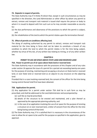 74. Deposits in respect of permits.
The State Authority may if it thinks fit direct that, except in such circumstances as may be
specified in the direction, the Land Administrator or other officer by whom any permit to
extract, remove and transport rock material is issued shall require the person or body to
whom it is issued to deposit with him such sum as he may consider reasonable as security
for-
(a) the due performance and observance of the provisions to which the permit is subject,
and
(b) the rehabilitation of the land to which the permit relates upon the termination thereof.
75. Effect of permits on conditions affecting land.
The doing of anything authorised by any permit to extract, remove and transport rock
material for the time being in force shall not be taken to constitute a breach of any
condition to which the land to which the permit relates is for the time being subject,
whether by virtue of this Act, of any written law relating to mining, or of any other written
law.
CHAPTER 4
PERMIT TO USE AIR SPACE ABOVE STATE LAND AND RESERVED LAND
75A. Power to permit use of air space above State land or reserved land.
The State Authority may in accordance with the provisions of this Chapter and of any rules
under section 14 approve the issue of a permit for a period not exceeding twenty-one years
for the purpose of erecting, maintaining and occupying a structure on State land or reserved
land, or over State land or reserved land as an adjunct to any structure on the adjoining
land:
Provided that in a case involving reserved land, the consent of the officer for the time being
having control thereof shall first have been obtained.
75B. Applications for permit.
(1) Any application for a permit under section 75A shall be in such form as may be
prescribed, and shall be addressed to the Land Administrator and accompanied by-
(a) such fee as may be prescribed;
(b) details of the structure to be erected and maintained, and a plan thereof as
approved by the appropriate planning authority; and
(c) in the case of an application involving the use of air space for the purpose of erecting
a structure on or over reserved land, a letter of consent from the office for the time
being having control of that land.
(2) The State Authority may, if it is satisfied that it is necessary in the circumstances of the
case to allow the air space to be used for the purpose as specified in the application, give its
approval.
 
