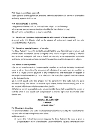 75C. Issue of permits on approval.
Upon approval of the application, the Land Administrator shall issue on behalf of the State
Authority, a permit in Form 4D.
75D. Conditions etc. of permits.
Every permit under section 75A shall be issued subject to the following-
(a) an annual payment as may be determined by the State Authority; and
(b) such terms and conditions as may be specified.
75E. Permits not capable of assignment except with consent of State Authority.
A permit under this Chapter shall not be capable of assignment except with the prior
consent of the State Authority.
75F. Deposit or security in respect of permits.
The State Authority may, if it thinks fit, direct that the Land Administrator by whom such
permit is to be issued shall, before issuing the same, require the person or body to whom it
is to be issued, to deposit such sum or furnish such security as he may consider reasonable
for the due performance and observance of the provisions to which the permit is subject.
75G. Power to cancel permits.
(1) A permit issued under this Chapter may be cancelled by the State Authority immediately
upon, or at any time after, the occurrence of a breach of any rule, term or condition to
which it is subject without payment of any compensation, and thereupon any deposit or
security furnished under section 75F in relation to the issue of such permit shall be forfeited
to the State Authority.
(2) A permit issued under this Chapter may be cancelled by the State Authority as its
discretion at any time before the date of expiry of the permit notwithstanding that it has
not become liable to cancellation under subsection (1).
(3) Where a permit is cancelled under sub-section (2), there shall be paid to the person or
body to which it was issued such compensation as may be agreed or determined under
section 434.
PART FIVE
DISPOSAL BY ALIENATION
CHAPTER 1
INTRODUCTORY
76. Meaning of alienation.
The alienation of State land under this Act shall consist of its disposal by the State Authority-
(a) for a term not exceeding ninety-nine years;
(aa) in perpetuity-
(i) where the Federal Government requires the State Authority to cause a grant in
perpetuity to be made to the Federal Government or to a public authority or where
 