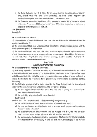 (i) the State Authority may if it thinks fit, on approving the alienation of any country
land, direct that the land shall ultimately be held under Registry title
notwithstanding that its area does not exceed four hectares, and
(ii) the foregoing provisions shall have effect subject to section 11 of the Land (Group
Settlement Areas) Act, 1960, under which Land Office title is required to be issued in
respect of all holdings under that Act.
77A. (Repealed).
(Repealed).
78. How alienation is effected.
(1) The alienation of State land under final title shall be effected in accordance with the
provisions of Chapter 3.
(2) The alienation of State land under qualified title shall be effected in accordance with the
provisions of Chapter 2 of Part Eleven.
(3) The alienation of State land shall take effect upon the registration of a register document
of title thereto pursuant to the provisions referred to sub-section (1) or (2), as the case may
be; and, notwithstanding that its alienation has been approved by the State Authority, the
land shall remain State land until that time.
CHAPTER 2
APPROVAL OF LAND FOR ALIENATION
79. General provisions relating to approvals.
(1) Where any approval of the State Authority to the alienation of land under this Act relates
to land which (under sub-section (2) of section 77) is required to be surveyed before it can
be held under final title, it shall be given by reference to a plan and description sufficient to
enable the land and its boundaries to be provisionally identified and ascertained pending
the survey.
(2) The following matters shall be determined by the State Authority at the time when it
approves the alienation of land under this Act to any person or body-
(a) the area approved for alienation or (in the case land requiring o be surveyed) the
area provisionally approved;
(b) the period for which the land is to be alienated;
(ba)(Deleted)
[Deleted by A1104 - Prior text read - "(ba) the form of qualified title;"]
(c) the form of final title under which the land is ultimately to be held;
(d) the rate per hectare or other lesser unit of area at which the rent to be reserved
thereon is to be calculated;
(e) the question whether any premium is to be charged and, if so, the rate per cubic
metre or other lesser unit of volume at which it is to be calculated;
(f) the question whether (as permitted by sub-section (5) of section 52) the land is to be
alienated free from any category of land use and, if not, the category to be imposed
 
