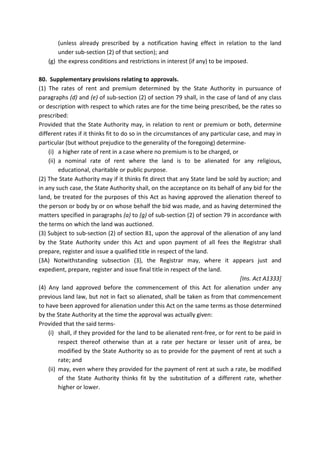 (unless already prescribed by a notification having effect in relation to the land
under sub-section (2) of that section); and
(g) the express conditions and restrictions in interest (if any) to be imposed.
80. Supplementary provisions relating to approvals.
(1) The rates of rent and premium determined by the State Authority in pursuance of
paragraphs (d) and (e) of sub-section (2) of section 79 shall, in the case of land of any class
or description with respect to which rates are for the time being prescribed, be the rates so
prescribed:
Provided that the State Authority may, in relation to rent or premium or both, determine
different rates if it thinks fit to do so in the circumstances of any particular case, and may in
particular (but without prejudice to the generality of the foregoing) determine-
(i) a higher rate of rent in a case where no premium is to be charged, or
(ii) a nominal rate of rent where the land is to be alienated for any religious,
educational, charitable or public purpose.
(2) The State Authority may if it thinks fit direct that any State land be sold by auction; and
in any such case, the State Authority shall, on the acceptance on its behalf of any bid for the
land, be treated for the purposes of this Act as having approved the alienation thereof to
the person or body by or on whose behalf the bid was made, and as having determined the
matters specified in paragraphs (a) to (g) of sub-section (2) of section 79 in accordance with
the terms on which the land was auctioned.
(3) Subject to sub-section (2) of section 81, upon the approval of the alienation of any land
by the State Authority under this Act and upon payment of all fees the Registrar shall
prepare, register and issue a qualified title in respect of the land.
(3A) Notwithstanding subsection (3), the Registrar may, where it appears just and
expedient, prepare, register and issue final title in respect of the land.
[Ins. Act A1333]
(4) Any land approved before the commencement of this Act for alienation under any
previous land law, but not in fact so alienated, shall be taken as from that commencement
to have been approved for alienation under this Act on the same terms as those determined
by the State Authority at the time the approval was actually given:
Provided that the said terms-
(i) shall, if they provided for the land to be alienated rent-free, or for rent to be paid in
respect thereof otherwise than at a rate per hectare or lesser unit of area, be
modified by the State Authority so as to provide for the payment of rent at such a
rate; and
(ii) may, even where they provided for the payment of rent at such a rate, be modified
of the State Authority thinks fit by the substitution of a different rate, whether
higher or lower.
 