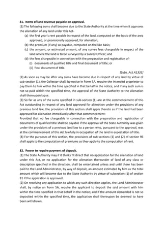 81. Items of land revenue payable on approval.
(1) The following sums shall become due to the State Authority at the time when it approves
the alienation of any land under this Act-
(a) the first year's rent payable in respect of the land, computed on the basis of the area
approved, or provisionally approved, for alienation;
(b) the premium (if any) so payable, computed on the like basis;
(c) the amount, or estimated amount, of any survey fees chargeable in respect of the
land where the land is to be surveyed by a Survey Officer; and
(d) the fees chargeable in connection with the preparation and registration of-
(i) documents of qualified title and final document of title; or
(ii) final document of title.
[Subs. Act A1333]
(2) As soon as may be after any sums have become due in respect of any land by virtue of
sub-section (1), the Collector shall, by notice in Form 5A, require the intended proprietor to
pay them to him within the time specified in that behalf in the notice; and if any such sum is
not so paid within the specified time, the approval of the State Authority to the alienation
shall thereupon lapse.
(3) So far as any of the sums specified in sub-section (1) are at the commencement of this
Act outstanding in respect of any land approved for alienation under the provisions of any
previous land law, the provisions of this section shall apply thereto as if the land had been
approved for alienation immediately after that commencement:
Provided that no fee chargeable in connection with the preparation and registration of
documents of qualified title shall be payable if the approval of the State Authority was given
under the provisions of a previous land law to a person who, pursuant to the approval, was
at the commencement of this Act lawfully in occupation of the land in expectation of title.
(4) For the purposes of this section, the provisions of sub-sections (1) and (2) of section 96
shall apply to the computation of premiums as they apply to the computation of rent.
82. Power to require payment of deposit.
(1) The State Authority may if it thinks fit direct that no application for the alienation of land
under this Act, or no application for the alienation thereunder of land of any class or
description specified in the direction, shall be entertained unless and until there has been
paid to the Land Administrator, by way of deposit, an amount estimated by him as the total
amount which will become due to the State Authority by virtue of subsection (1) of section
81 if the application is approved.
(2) On receiving any application to which any such direction applies, the Land Administrator
shall, by notice on Form 5A, require the applicant to deposit the said amount with him
within the time specified in that behalf in the notice; and if the amount demanded is not so
deposited within the specified time, the application shall thereupon be deemed to have
been withdrawn.
 