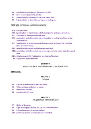 89. Conclusiveness of register documents of title.
90. Issue of issue documents of title.
91. Exemption of documents of title from stamp duty.
92. Indefeasibility of final title, and rights of dealing etc.
PART 5(A): DISPOSAL OF UNDERGROUND LAND
92A. Interpretation.
92B. Specification of rights in respect of underground land upon alienation.
92C. Alienation of underground State land.
92D. Application for independent use or alienation of underground land below
alienated land.
92E. Specification of rights in respect of underground land upon the grant of a
lease of reserved land.
92F. Lease of underground land below reserved land.
92G. Application for independent use of underground land below leased reserved
land.
92H. Relationship of this Part to other provisions of this Act.
92I. Regulations by the Minister.
DIVISION III
ALIENATED LANDS; INCIDENTS AND REGISTRATION OF TITLE
PART 6: RENT
CHAPTER 1
GENERAL
93. Rent to be a debt due to State Authority.
94. When rent due, and when in arrear.
95. Where rent payable.
96. Computation of rents.
CHAPTER 2
COLLECTION OF ARREARS OF RENT
97. Notice of demand.
98. Right of chargees, lessees, etc., to pay sum demanded.
99. Effect of payment of sum demanded.
100. Forfeiture for non-payment of sum demanded.
 