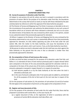 CHAPTER 3
ALIENATION UNDER FINAL TITLE
83. Survey for purposes of alienation under final title.
(1) Subject to sub-sections (2) and (3), where any land is surveyed in accordance with the
provisions of section 396 for the purpose of its alienation under final title, the boundaries
determined on the survey shall accord as nearly as may be with those indicated by the plan
and description by reference to which the approval of the State Authority was given.
(2) The Director of Survey and Mapping may if he thinks it necessary or desirable to do so in
the circumstances of any particular case authorise the determination on any such survey of
boundaries which are at variance with those indicated as aforesaid, but not so as to cause
the determination of boundaries the area enclosed by which would, in his opinion, exceed
to any substantial extent that provisionally approved for alienation.
(3) Where it appears to the Director of Survey and Mapping that the area enclosed by the
boundaries determined on any such survey is substantially different from that provisionally
approved for alienation, he shall, before approving any plan of the land under the said
section 396, refer the matter to the State Authority, and cause the boundaries to be
redetermined to such extent, and in such manner, if any, as the State Authority may direct.
(4) No person to whom any land is alienated under this Act shall have any claim against the
State Authority on the ground that the area in fact so alienated is smaller than that
provisionally approved for alienation.
84. Re-computation of items of land revenue after survey.
(1) After any land has been surveyed for the purpose of its alienation under final title, and
before it is so alienated all items of land revenue previously paid in respect thereof which
were computed on the basis of the area provisionally approved for alienation shall be re-
computed on the basis of the actual area of the land as established by the survey; and any
amounts underpaid or overpaid in respect thereof, or in respect of survey fees-
(a) shall become payable to or by the State Authority at the time when the land is
alienated as aforesaid; and
(b) in the case of amounts underpaid, shall, if not sooner paid, be added to, and deemed
for all the purposes of this Act to form part of, the rent next due in respect of the
land.
(2) For the purposes of sub-section (1), the provisions of sub-sections (1) and (2) of section
96 shall apply to the computation of premiums as they apply to the computation of rent.
85. Register and issue documents of title.
(1) For the purpose of the alienation of land under this Act under final title, there shall be
prepared in accordance with section 86 or, as the case may be, 87-
(a) a register document of title, on the registration of which in accordance with the
provisions of section 88 the alienation shall take effect, and
 