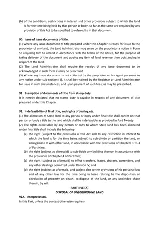 (b) of the conditions, restrictions in interest and other provisions subject to which the land
is for the time being held by that person or body, so far as the same are required by any
provision of this Act to be specified to referred to in that document.
90. Issue of issue documents of title.
(1) Where any issue document of title prepared under this Chapter is ready for issue to the
proprietor of any land, the Land Administrator may serve on the proprietor a notice in Form
5F requiring him to attend in accordance with the terms of the notice, for the purpose of
taking delivery of the document and paying any item of land revenue then outstanding in
respect of the land.
(2) The Land Administrator shall require the receipt of any issue document to be
acknowledged in such form as may be prescribed.
(3) Where any issue document is not collected by the proprietor or his agent pursuant to
any notice under sub-section (1), it shall be retained by the Registrar or Land Administrator
for issue in such circumstances, and upon payment of such fees, as may be prescribed.
91. Exemption of documents of title from stamp duty.
It is hereby declared that no stamp duty is payable in respect of any document of title
prepared under this Chapter.
92. Indefeasibility of final title, and rights of dealing etc.
(1) The alienation of State land to any person or body under final title shall confer on that
person or body a title to the land which shall be indefeasible as provided in Part Twenty.
(2) The rights exercisable by any person or body to whom State land has been alienated
under final title shall include the following-
(a) the right (subject to the provisions of this Act and to any restriction in interest to
which the land is for the time being subject) to sub-divide or partition the land, or
amalgamate it with other land, in accordance with the provisions of Chapters 1 to 3
of Part Nine;
(b) the right (subject as aforesaid) to sub-divide any building thereon in accordance with
the provisions of Chapter 4 of Part Nine;
(c) the right (subject as aforesaid) to effect transfers, leases, charges, surrenders, and
any other dealings permitted under Division IV; and
(d) the right (subject as aforesaid, and subject also to the provisions of his personal law
and of any other law for the time being in force relating to the disposition or
devolution of property on death) to dispose of the land, or any undivided share
therein, by will.
PART FIVE (A)
DISPOSAL OF UNDERGROUND LAND
92A. Interpretation.
In this Part, unless the context otherwise requires-
 