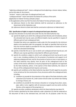 "adjoining underground land" means underground land adjoining a stratum above, below,
and on the sides of, the stratum;
"stratum" means a cubic layer of underground land; and
"underground land" means land which lies below the surfaces of the earth.
[Application to Federal Territory of Kuala Lumpur.
In the application of the new Part Five (A) to the Federal Territory of Kuala Lumpur-
(a) references therein to the State Authority shall be construed as references to the
Government of the Federation; and
(b) references therein to State land shall be construed as references to Federal land.]
92B. Specification of rights in respect of underground land upon alienation.
(1) Upon the alienation of any State land under this Act, the State Authority may-
(a) specify the depth up to which the underground land directly and immediately, below
the alienated land may be used, and different depths may be specified in respect of
different parts of such underground land:
Provided that where any regulations made under this Part provide for the minimum
depths to be specified under this paragraph, the depth so specified shall not be less
than the minimum depth so provided for the class, description or location of land to
which the alienated land belongs;
(b) specify or describe the use or uses to which such underground land may be put, and
different uses may be specified or described for different parts thereof;
(c) specify the conditions subject to which such underground land may be put to such
use or uses, including conditions for the provision of protection and support to all
adjoining underground land, and for the provision of access at one or more places, as
the State Authority may specify, from all parts of the underground land to the
surface of the land or otherwise as may be proposed by the applicant and approved
by the State Authority, where, in the opinion of the State Authority, the nature of
the use of the underground land requires such access;
(d) specify such conditions as the State Authority may deem fit with regard to any works
to be carried out for the construction of any structures within the underground land,
including-
(i) conditions to provide for the protection of the rights of the State Authority under
subsection (2) of section 45, under section 58 and under any written law relating
to mining or forest; and
(ii) conditions to provide for the removal, relocation or re-laying of any drain, sewer,
pipe, cable or wire, together with all necessary supports and any works ancillary
thereto, at the expense of the proprietor; or
(e) specify any other conditions whatsoever which the State Authority may deem fit.
(2) The matters specified by the State Authority under subsection (1) shall be endorsed on
the document of title to the alienated land, and shall, for all purposes under this Act,
 