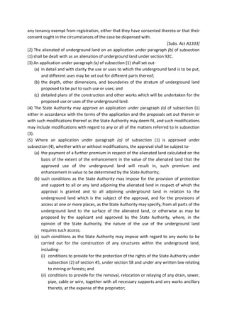 any tenancy exempt from registration, either that they have consented thereto or that their
consent ought in the circumstances of the case be dispensed with.
[Subs. Act A1333]
(2) The alienated of underground land on an application under paragraph (b) of subsection
(1) shall be dealt with as an alienation of underground land under section 92C.
(3) An application under paragraph (a) of subsection (1) shall set out-
(a) in detail and with clarity the use or uses to which the underground land is to be put,
and different uses may be set out for different parts thereof;
(b) the depth, other dimensions, and boundaries of the stratum of underground land
proposed to be put to such use or uses; and
(c) detailed plans of the construction and other works which will be undertaken for the
proposed use or uses of the underground land.
(4) The State Authority may approve an application under paragraph (a) of subsection (1)
either in accordance with the terms of the application and the proposals set out therein or
with such modifications thereof as the State Authority may deem fit, and such modifications
may include modifications with regard to any or all of the matters referred to in subsection
(3).
(5) Where an application under paragraph (a) of subsection (1) is approved under
subsection (4), whether with or without modifications, the approval shall be subject to-
(a) the payment of a further premium in respect of the alienated land calculated on the
basis of the extent of the enhancement in the value of the alienated land that the
approved use of the underground land will result in, such premium and
enhancement in value to be determined by the State Authority;
(b) such conditions as the State Authority may impose for the provision of protection
and support to all or any land adjoining the alienated land in respect of which the
approval is granted and to all adjoining underground land in relation to the
underground land which is the subject of the approval, and for the provisions of
access at one or more places, as the State Authority may specify, from all parts of the
underground land to the surface of the alienated land, or otherwise as may be
proposed by the applicant and approved by the State Authority, where, in the
opinion of the State Authority, the nature of the use of the underground land
requires such access;
(c) such conditions as the State Authority may impose with regard to any works to be
carried out for the construction of any structures within the underground land,
including-
(i) conditions to provide for the protection of the rights of the State Authority under
subsection (2) of section 45, under section 58 and under any written law relating
to mining or forests; and
(ii) conditions to provide for the removal, relocation or relaying of any drain, sewer,
pipe, cable or wire, together with all necessary supports and any works ancillary
thereto, at the expense of the proprietor;
 