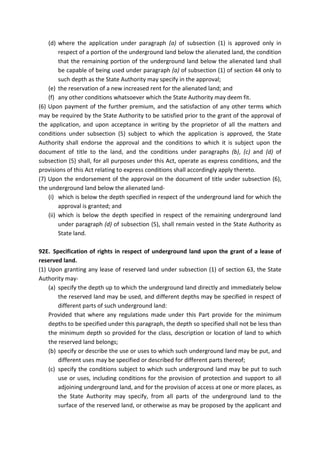 (d) where the application under paragraph (a) of subsection (1) is approved only in
respect of a portion of the underground land below the alienated land, the condition
that the remaining portion of the underground land below the alienated land shall
be capable of being used under paragraph (a) of subsection (1) of section 44 only to
such depth as the State Authority may specify in the approval;
(e) the reservation of a new increased rent for the alienated land; and
(f) any other conditions whatsoever which the State Authority may deem fit.
(6) Upon payment of the further premium, and the satisfaction of any other terms which
may be required by the State Authority to be satisfied prior to the grant of the approval of
the application, and upon acceptance in writing by the proprietor of all the matters and
conditions under subsection (5) subject to which the application is approved, the State
Authority shall endorse the approval and the conditions to which it is subject upon the
document of title to the land, and the conditions under paragraphs (b), (c) and (d) of
subsection (5) shall, for all purposes under this Act, operate as express conditions, and the
provisions of this Act relating to express conditions shall accordingly apply thereto.
(7) Upon the endorsement of the approval on the document of title under subsection (6),
the underground land below the alienated land-
(i) which is below the depth specified in respect of the underground land for which the
approval is granted; and
(ii) which is below the depth specified in respect of the remaining underground land
under paragraph (d) of subsection (5), shall remain vested in the State Authority as
State land.
92E. Specification of rights in respect of underground land upon the grant of a lease of
reserved land.
(1) Upon granting any lease of reserved land under subsection (1) of section 63, the State
Authority may-
(a) specify the depth up to which the underground land directly and immediately below
the reserved land may be used, and different depths may be specified in respect of
different parts of such underground land:
Provided that where any regulations made under this Part provide for the minimum
depths to be specified under this paragraph, the depth so specified shall not be less than
the minimum depth so provided for the class, description or location of land to which
the reserved land belongs;
(b) specify or describe the use or uses to which such underground land may be put, and
different uses may be specified or described for different parts thereof;
(c) specify the conditions subject to which such underground land may be put to such
use or uses, including conditions for the provision of protection and support to all
adjoining underground land, and for the provision of access at one or more places, as
the State Authority may specify, from all parts of the underground land to the
surface of the reserved land, or otherwise as may be proposed by the applicant and
 