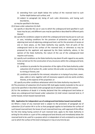 (i) extending from such depth below the surface of the reserved land to such
further depth below such surface; and
(ii) subject to paragraph (a), being of such cubic dimensions, and having such
boundaries,
as may be specified in the lease.
(2) A lease under subsection (1) shall-
(a) specify or describe the use or uses to which the underground land specified in such
lease may be put, and different uses may be specified or described for different parts
thereof;
(b) specify the conditions subject to which the underground land may be put to such use
or uses, including conditions for the provision of protection and support to all
adjoining land and all adjoining underground land, and for the provision of access at
one or more places, as the State Authority may specify, from all parts of the
underground land to the surface of the reserved land, or otherwise as may be
proposed by the applicant and approved by the State Authority, where, in the
opinion of the State Authority, the nature of the use of the underground land
requires such access;
(c) specify such conditions as the State Authority may deem fit with regard to any works
to be carried out for the construction of any structures within the underground land,
including-
(i) conditions to provide for the protection of the rights of the State Authority under
subsection (2) of section 45, under section 58 and under any written law relating
to mining or forests; and
(ii) conditions to provide for the removal, relocation or re-laying of any drain, sewer,
pipe, cable or wire, together with all necessary supports and any works ancillary
thereto, at the expense of the proprietor; or
(d) specify any other conditions whatsoever which the State Authority may deem fit.
(3) The provisions of subsection (2) of section 92E shall apply mutatis mutandis to the use or
uses to be specified or described under paragraph (a) of subsection (2) of this section.
(4) For the avoidance of doubt it is hereby declared that the underground land below or
above any underground land leased under subsection (1) shall remain reserved land or, if
earlier leased, remain leased reserved land.
92G. Application for independent use of underground land below leased reserved land.
(1) Where a lease of any reserved land is subject to the provisions of paragraph (a) of
subsection (1) of section 44 in so far as that paragraph applies to land below the surface of
such leased reserved land, the lessee of such reserved land may, with approval of the officer
for the time being having control of such reserved land, apply to the State Authority in
writing for the whole or a part of the underground land directly and immediately below the
reserved land to be used for a purpose which is independent of and unrelated to any lawful
use to which the surface of the land is being put or may at any time be put.
 