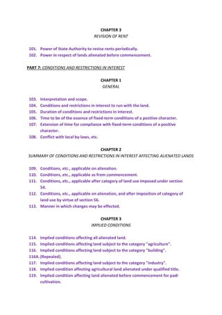 CHAPTER 3
REVISION OF RENT
101. Power of State Authority to revise rents periodically.
102. Power in respect of lands alienated before commencement.
PART 7: CONDITIONS AND RESTRICTIONS IN INTEREST
CHAPTER 1
GENERAL
103. Interpretation and scope.
104. Conditions and restrictions in interest to run with the land.
105. Duration of conditions and restrictions in interest.
106. Time to be of the essence of fixed-term conditions of a positive character.
107. Extension of time for compliance with fixed-term conditions of a positive
character.
108. Conflict with local by-laws, etc.
CHAPTER 2
SUMMARY OF CONDITIONS AND RESTRICTIONS IN INTEREST AFFECTING ALIENATED LANDS
109. Conditions, etc., applicable on alienation.
110. Conditions, etc., applicable as from commencement.
111. Conditions, etc., applicable after category of land use imposed under section
54.
112. Conditions, etc., applicable on alienation, and after imposition of category of
land use by virtue of section 56.
113. Manner in which changes may be effected.
CHAPTER 3
IMPLIED CONDITIONS
114. Implied conditions affecting all alienated land.
115. Implied conditions affecting land subject to the category "agriculture".
116. Implied conditions affecting land subject to the category "building".
116A.(Repealed).
117. Implied conditions affecting land subject to the category "industry".
118. Implied condition affecting agricultural land alienated under qualified title.
119. Implied condition affecting land alienated before commencement for padi
cultivation.
 