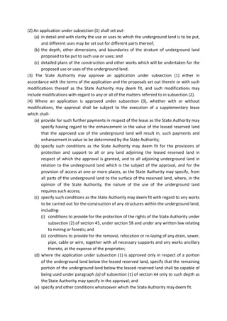 (2) An application under subsection (1) shall set out-
(a) in detail and with clarity the use or uses to which the underground land is to be put,
and different uses may be set out for different parts thereof;
(b) the depth, other dimensions, and boundaries of the stratum of underground land
proposed to be put to such use or uses; and
(c) detailed plans of the construction and other works which will be undertaken for the
proposed use or uses of the underground land.
(3) The State Authority may approve an application under subsection (1) either in
accordance with the terms of the application and the proposals set out therein or with such
modifications thereof as the State Authority may deem fit, and such modifications may
include modifications with regard to any or all of the matters referred to in subsection (2).
(4) Where an application is approved under subsection (3), whether with or without
modifications, the approval shall be subject to the execution of a supplementary lease
which shall-
(a) provide for such further payments in respect of the lease as the State Authority may
specify having regard to the enhancement in the value of the leased reserved land
that the approved use of the underground land will result in, such payments and
enhancement in value to be determined by the State Authority;
(b) specify such conditions as the State Authority may deem fit for the provisions of
protection and support to all or any land adjoining the leased reserved land in
respect of which the approval is granted, and to all adjoining underground land in
relation to the underground land which is the subject of the approval, and for the
provision of access at one or more places, as the State Authority may specify, from
all parts of the underground land to the surface of the reserved land, where, in the
opinion of the State Authority, the nature of the use of the underground land
requires such access;
(c) specify such conditions as the State Authority may deem fit with regard to any works
to be carried out for the construction of any structures within the underground land,
including-
(i) conditions to provide for the protection of the rights of the State Authority under
subsection (2) of section 45, under section 58 and under any written law relating
to mining or forests; and
(ii) conditions to provide for the removal, relocation or re-laying of any drain, sewer,
pipe, cable or wire, together with all necessary supports and any works ancillary
thereto, at the expense of the proprietor;
(d) where the application under subsection (1) is approved only in respect of a portion
of the underground land below the leased reserved land, specify that the remaining
portion of the underground land below the leased reserved land shall be capable of
being used under paragraph (a) of subsection (1) of section 44 only to such depth as
the State Authority may specify in the approval; and
(e) specify and other conditions whatsoever which the State Authority may deem fit.
 