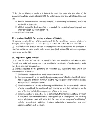 (5) For the avoidance of doubt it is hereby declared that upon the execution of the
supplementary lease under subsection (4), the underground land below the leased reserved
land-
(i) which is below the depth specified in respect of the underground land for which the
approval is granted; and
(ii) which is below the depth specified in respect of the remaining leased reserved land
under paragraph (d) of subsection (4),
shall remain reserved land.
92H. Relationship of this Part to other provisions of this Act.
(1) Nothing contained in any of the provisions of this Part shall in any manner whatsoever
derogate from the provisions of subsection (2) of section 42, section 45 and section 58.
(2) This Act shall have effect in relation to underground land but subject to the provisions of
this Part and to any order made under subsection (6) of section 92C and any regulations
made under section 92I.
92I. Regulations by the Minister.
(1) For the purposes of this Part the Minister, with the approval of the National Land
Council, may make such regulations, to be published in the Gazette of the Federation, as he
may deem necessary or expedient.
(2) Without prejudice to the generality of subsection (1), regulations made under that
subsection may provide for-
(a) the form and contents of any application under this Part;
(b) the minimum depth to be specified under paragraph (a) of subsection (1) of section
92B or 92E, and different minimum depths may be specified for different classes,
descriptions, or locations of lands;
(c) the measurement of the depth of underground land and the boundaries of a stratum
of underground land, the marking of such boundaries, and their delineation on the
plan of the land included in the document of title to the land;
(d) without prejudice to subsection (6) of section 92C, the modification of any provision
of this Act or any rules thereunder in their application to underground land or to any
matter whatsoever dealt with under this Part, and in this paragraph "modification"
includes amendment, addition, deletion, substitution, adaptation, and non-
application of any such provision.
 