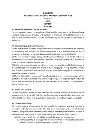 DIVISION III
ALIENATED LANDS; INCIDENTS AND REGISTRATION OF TITLE
PART SIX
RENT
CHAPTER 1
GENERAL
93. Rent to be a debt due to State Authority.
The rent payable in respect of any alienated land shall be a debt due to the State Authority,
and accordingly, without prejudice to the provisions of this Act relating to forfeiture of the
land for non-payment thereof, shall be recoverable by action brought as mentioned in
section 16.
94. When rent due, and when in arrear.
(1) The rent reserved in respect of any alienated land shall be payable as from the beginning
of the calendar year in which the land is alienated or, if it is alienated after the end of
September in that year, as from the beginning of the calendar year next following.
(2) The rent payable in respect of any calendar year shall fall due in full on the first day of
that year and, if not sooner paid, shall be treated for the purpose of this Act as becoming in
arrear on the first day of June in that year.
(3) In the case of land alienated for a term of years, rent shall be payable for the whole of
the calendar year in which the term expires if it was not payable in respect of the calendar
year in which the land was alienated, but shall not otherwise be payable in respect of any
part of the said year of expiry.
(4) The provisions of this section shall have effect subject to any remission or rebate of rent
granted or allowed pursuant to rules under paragraph (j) of sub-section (1) of section 14,
and to any authorisation so granted for the payment by instalments, or deferment of
payment, of any rent.
95. Where rent payable.
The rent payable in respect of any alienated land shall be paid by or on behalf of the
proprietor thereof at the office of the Land Administrator, any other place which the Land
Administrator may deem fit or at such other place within the State as may be prescribed.
96. Computation of rents.
(1) For the purpose of computing the rent payable in respect of any land, whether in
connection with its alienation under this Act, or in connection with any sub-division,
partition, amalgamation or other transaction effected after the commencement thereof, or
connection with any revision or other action by the State Authority under Chapter 3-
(a) if the rate at which the rent is to be computed is a rate per hectare, then-
(i) in the case of town or village land, any area less than one-hundredth of a hectare
shall be counted as one-hundredth of a hectare, and
 
