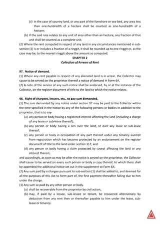(ii) in the case of country land, or any part of the foreshore or sea-bed, any area less
than one-hundredth of a hectare shall be counted as one-hundredth of a
hectare;
(b) if the said rate relates to any unit of area other than an hectare, any fraction of that
unit shall be counted as a complete unit.
(2) Where the rent computed in respect of any land in any circumstances mentioned in sub-
section (1) is or includes a fraction of a ringgit, it shall be rounded up to one ringgit or, as the
case may be, to the nearest ringgit above the amount so computed.
CHAPTER 2
Collection of Arrears of Rent
97. Notice of demand.
(1) Where any rent payable in respect of any alienated land is in arrear, the Collector may
cause to be served on the proprietor thereof a notice of demand in Form 6A.
(2) A note of the service of any such notice shall be endorsed, by or at the instance of the
Collector, on the register document of title to the land to which the notice relates.
98. Right of chargees, lessees, etc., to pay sum demanded.
(1) The sum demanded by any notice under section 97 may be paid to the Collector within
the time specified in the notice by any of the following persons or bodies in addition to the
proprietor, that is to say-
(a) any person or body having a registered interest affecting the land (including a charge
of any lease or sub-lease thereof);
(b) any person or body having a lien over the land, or over any lease or sub-lease
thereof;
(c) any person or body in occupation of any part thereof under any tenancy exempt
from registration which has become protected by an endorsement on the register
document of title to the land under section 317; and
(d) any person or body having a claim protected by caveat affecting the land or any
interest therein;
and accordingly, as soon as may be after the notice is served on the proprietor, the Collector
shall cause to be served on every such person or body a copy thereof, to which there shall
be appended the additional notice set out in the supplement to Form 6A.
(2) Any sum paid by a chargee pursuant to sub-section (1) shall be added to, and deemed for
all the purposes of this Act to form part of, the first payment thereafter falling due to him
under the charge.
(3) Any sum so paid by any other person or body-
(a) shall be recoverable from the proprietor by civil action;
(b) may, if paid by a lessee, sub-lessee or tenant, be recovered alternatively by
deduction from any rent then or thereafter payable to him under the lease, sub-
lease or tenancy.
 