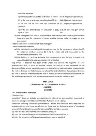industrial purposes
(ii) in the case of land used for cultivation of rubber RM10.00 per acre per annum;
(iii) in the case of land used for cultivation of fruits RM8.40 per acre per annum;
(iv) in the case of land used for cultivation of
coconuts
RM7.40 per acre per annum;
(v) in the case of land used for cultivation of padi,
nipah or sagu
RM5.00 per acre per annum
and;
(c) the average rate for land of an area of five acres or more held under a grant or State
lease and used for cultivation of rubber shall be deemed to be ten ringgit per acre
per annum.
*(9) In a case where sub-section (8) does not apply-
*Applicable to Malacca only.
(a) the State Authority shall decide the average rate for the purposes of sub-section (7)
by whatever method appears to it to be most just and reasonable in the
circumstances of the case; and
(b) the decision of the State Authority shall be deemed to be a decision from which an
appeal lies to the Court under section 418 of this Act.
(10) Where a direction has been made under this section, the Registrar or Land
Administrator shall, as soon as possible, amend the amount of rent endorsed on the
document of title to, and payable in respect of, land affected by the direction by substituting
the rent as directed for that amount; and where the land is held rent-free, endorse thereon
the rent as directed and shall note the date of making the amendment or endorsement and
the authority therefor and shall authenticate the same under his hand and seal.
PART SEVEN
CONDITIONS AND RESTRICTIONS IN INTEREST
CHAPTER 1
GENERAL
103. Interpretation and scope.
(1) In this Part-
"condition" does not include any restriction in interest, or any condition expressed or
implied in any agreement to which the State Authority is not a party;
"condition requiring continuous performance" means any condition which requires the
proprietor of any land to do, or refrain from doing, any act during the whole of the period
for which the land is alienated, or for so much of that period as remains-
(a) after the date on which the condition takes effect, or
(b) after the expiry of any particular period specified in the condition, or
(c) after the occurrence of any particular date or event so specified;
 