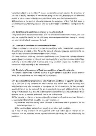 "condition subject to a fixed term" means any condition which requires the proprietor of
any land to do any act before, or refrain from doing any act until, the expiry of any particular
period, or the occurrence of any particular date or event, specified in the condition.
(2) Except where the context otherwise requires, the provisions of this Part shall apply to
conditions arising under any previous land law as they apply to conditions arising under this
Act.
104. Conditions and restrictions in interest to run with the land.
Every condition or restriction in interest shall run with the land to which it relates, and shall
bind the proprietor thereof for the time being and every person or body having or claiming
any interest in the land, howsoever derived.
105. Duration of conditions and restrictions in interest.
(1) Every condition or restriction in interest imposed by or under this Act shall, except where
it is otherwise provided by this Act or the context otherwise requires, commence to run
from the date of alienation of the land to which it relates.
(2) Every condition requiring continuous performance and (unless the context otherwise
requires) every restriction in interest, shall continue in force until the reversion to the State
Authority of the land to which it relates; and every condition subject to a fixed term shall
continue in force according to the tenor thereof.
106. Time to be of the essence of fixed-term conditions of a positive character.
Time shall be deemed to be of the essence of every condition subject to a fixed term by
which the proprietor of any land is required to do any act.
107. Extension of time for compliance with fixed-term conditions of a positive character.
(1) In the case of any condition to which section 106 applies the State Authority may
(whether before or after the expiry of the period, or the occurrence of the date or event,
specified therein for the doing of the act in question) allow such additional time for the
doing of that act as it may think fit, and the condition shall thereupon have effect as if it had
required the act to be done within that time in the first instance.
(2) The exercise in relation to any condition of the power conferred on the State Authority
by sub-section (1) shall not, except by necessary implication-
(a) affect the operation of any other condition to which the land in question is for the
time being subject, or
(b) be construed as a waiver of any breach of any other such condition.
(3) A note of any extension of time granted under sub-section (1) in relation to any
condition shall be endorsed on the register document of title to the land affected by the
condition.
 