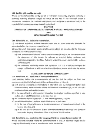 108. Conflict with local by-laws, etc.
Where any land affected by any by-law of, or restriction imposed by, any local authority or
planning authority becomes subject by virtue of this Act to any condition which is
inconsistent therewith, the condition shall prevail, and the by-law or restriction shall, to the
extent of the inconsistency, cease to apply to the land.
CHAPTER 2
SUMMARY OF CONDITIONS AND RESTRICTIONS IN INTEREST AFFECTING ALIENATED
LANDS
LANDS ALIENATED UNDER THIS ACT
109. Conditions, etc., applicable on alienation.
(1) This section applies to all land alienated under this Act other than land approved for
alienation before the commencement thereof.
(2) Land to which this section applies shall become subject on alienation to the following
conditions and restrictions in interest-
(a) such express conditions and restrictions in interest (if any) as are then endorsed on
the document of title thereto (or referred to therein), being conditions and
restrictions imposed by the State Authority under the powers conferred by sections
120 to 122; and
(b) the conditions implied by section 114, by section 115, 116, or 117 (according to the
category of land use to which the land is subject) and, where applicable, by section
118.
LANDS ALIENATED BEFORE COMMENCEMENT
110. Conditions, etc., applicable as from commencement.
Land alienated before the commencement of this Act shall be subject as from that
commencement to the following conditions and restrictions in interest-
(a) such express conditions and restrictions in interest (if any) as, immediately before that
commencement, were endorsed on the document of title thereto (or, in the case of a
certificate of title, referred to herein);
(b) in the case of land to which section 53 applies, the implied condition specified in sub-
section (2) or (3) of that section, as the case may be;
(c) the conditions implied by section 114 and, where applicable, 119; and
(d) any additional implied condition applicable thereto as indicated-
(i) in the case of land which was at the commencement of this Act country land, in the
Second Schedule, and
(ii) in the case of land which was at that commencement town or village land (whether
held under Registry title or Land Office title), in the Third Schedule.
111. Conditions, etc., applicable after category of land use imposed under section 54.
Where any land alienated before the commencement of this Act becomes subject to any
category of land use by virtue of a notification under section 54-
 
