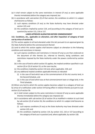 (a) it shall remain subject to the same restrictions in interest (if any) as were applicable
thereto immediately before the category was imposed, but
(b) in accordance with sub-section (3) of that section, the conditions to which it is subject
shall become as follows-
(i) such express conditions (if any) as the State Authority may have directed under
section 123; and
(ii) the conditions implied by section 114, and (according to the category of land use in
question) by section 115, 116 or 117.
LANDS APPROVED ALIENATION BEFORE COMMENCEMENT
112. Conditions, etc., applicable on alienation, and after imposition of category of land
use by virtue of section 56.
(1) This section applies to all land alienated under this Act pursuant to an approval given by
the State Authority before the commencement thereof.
(2) Land to which this section applies shall become subject on alienation to the following
conditions and restrictions in interest-
(a) such express conditions and restrictions in interest (if any) as are then endorsed on
the document of title thereto (or, referred to therein), being conditions and
restrictions imposed by the State Authority under the powers conferred by section
120;
(b) in the case of land to which section 55 applies, the implied condition specified in sub-
section (2) or (3) of section 53, as the case may be;
(c) the conditions implied by section 114 and, where applicable, 118; and
(d) any additional implied condition applicable thereto as indicated-
(i) in the case of land which was at the commencement of this Act country land, in
the Second Schedule, and
(ii) in the case of land which was at that commencement town or village land, in the
Third Schedule.
(3) Where any land to which this section applies becomes subject to a category of land use
by virtue of a notification under section 54 having effect in relation thereto pursuant to sub-
section (1) of section 56-
(a) it shall remain subject to the same restrictions in interest (if any) as were applicable
thereto immediately before the category was imposed, but
(b) in accordance with sub-section (3) of section 54 as modified in relation to such land
by sub-section (2) of section 56, the conditions to which it is subject shall become as
follows-
(i) such express conditions (if any) as the State Authority may have directed under
section 123; and
(ii) the conditions implied by section 114, by section 115, 116 or 117 (according to
the category of land use in question) and, where applicable, by section 118.
 