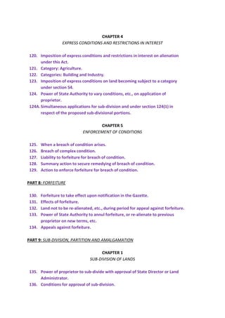 CHAPTER 4
EXPRESS CONDITIONS AND RESTRICTIONS IN INTEREST
120. Imposition of express conditions and restrictions in interest on alienation
under this Act.
121. Category: Agriculture.
122. Categories: Building and Industry.
123. Imposition of express conditions on land becoming subject to a category
under section 54.
124. Power of State Authority to vary conditions, etc., on application of
proprietor.
124A.Simultaneous applications for sub-division and under section 124(1) in
respect of the proposed sub-divisional portions.
CHAPTER 5
ENFORCEMENT OF CONDITIONS
125. When a breach of condition arises.
126. Breach of complex condition.
127. Liability to forfeiture for breach of condition.
128. Summary action to secure remedying of breach of condition.
129. Action to enforce forfeiture for breach of condition.
PART 8: FORFEITURE
130. Forfeiture to take effect upon notification in the Gazette.
131. Effects of forfeiture.
132. Land not to be re-alienated, etc., during period for appeal against forfeiture.
133. Power of State Authority to annul forfeiture, or re-alienate to previous
proprietor on new terms, etc.
134. Appeals against forfeiture.
PART 9: SUB-DIVISION, PARTITION AND AMALGAMATION
CHAPTER 1
SUB-DIVISION OF LANDS
135. Power of proprietor to sub-divide with approval of State Director or Land
Administrator.
136. Conditions for approval of sub-division.
 