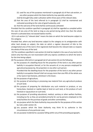 (ii) used for any of the purposes mentioned in paragraph (e) of that sub-section, or
any other purpose which the State Authority may specially authorise,
shall be brought fully under cultivation within three years of the relevant date;
(d) that the area of the land referred to in paragraph (c) shall be maintained and
cultivated according to the rules of good husbandry; and
(e) that the said area of the land shall be continuously cultivated:
Provided that the condition specified in paragraph (e) shall be regarded as complied within
the case of any area of the land so long as any period during which less than the whole
thereof is cultivated does not exceed twelve months.
(2) In sub-section (1) "relevant date" means the date on which the land became subject to
the category:
Provided that, where any land becomes subject to the category on its amalgamation with
other land already so subject, the date on which a register document of title to the
amalgamated area of the land is first registered shall become the relevant date as respects
the whole of that area of the land.
(3) The conditions specified in sub-section (1) shall be implied in the case of any land to the
extent only that they are not inconsistent with any express conditions to which the land is
for the time being subject.
(4) The purposes referred to in paragraph (a) of sub-section (1) are the following-
(a) the purposes of a dwelling-house for the proprietor of the land or any other person
lawfully in occupation thereof, or for the servants of, or any persons employed for
agricultural purposes by, the proprietor or any other such person:
Provided that the dwelling-house for the proprietor of the land or any other person
lawfully in occupation thereof shall not occupy more than one-fifth of the whole area
of the land or two hectares, whichever is the lesser;
(b) the purposes of agriculture;
(c) the purpose of extracting or processing raw material from any agricultural produce
of such land;
(d) the purpose of preparing for distribution any such material or produce, or any
honey-bees, livestock or reptiles kept or bred on such land, or the produce of such
livestock or aquaculture on such land;
(e) the purposes of providing educational, medical, sanitary or other welfare facilities,
including (so far as they are provided primarily for use by persons employed on the
land) facilities for the purchase of goods and other commodities;
(f) any purpose which the State Authority may prescribe for the purposes of this section
by rules under section 14;
(g) any purpose which the State Authority may think fit to authorise in the
circumstances of any particular case;
(h) any purpose incidental to a purpose falling within any of the preceding paragraphs.
 
