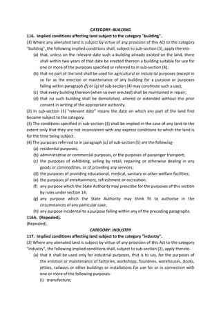 CATEGORY: BUILDING
116. Implied conditions affecting land subject to the category "building".
(1) Where any alienated land is subject by virtue of any provision of this Act to the category
"building", the following implied conditions shall, subject to sub-section (3), apply thereto-
(a) that, unless on the relevant date such a building already existed on the land, there
shall within two years of that date be erected thereon a building suitable for use for
one or more of the purposes specified or referred to in sub-section (4);
(b) that no part of the land shall be used for agricultural or industrial purposes (except in
so far as the erection or maintenance of any building for a purpose or purposes
falling within paragraph (f) or (g) of sub-section (4) may constitute such a use);
(c) that every building thereon (when so ever erected) shall be maintained in repair;
(d) that no such building shall be demolished, altered or extended without the prior
consent in writing of the appropriate authority.
(2) In sub-section (1) "relevant date" means the date on which any part of the land first
became subject to the category.
(3) The conditions specified in sub-section (1) shall be implied in the case of any land to the
extent only that they are not inconsistent with any express conditions to which the land is
for the time being subject.
(4) The purposes referred to in paragraph (a) of sub-section (1) are the following-
(a) residential purposes;
(b) administrative or commercial purposes, or the purposes of passenger transport;
(c) the purposes of exhibiting, selling by retail, repairing or otherwise dealing in any
goods or commodities, or of providing any services;
(d) the purposes of providing educational, medical, sanitary or other welfare facilities;
(e) the purposes of entertainment, refreshment or recreation;
(f) any purpose which the State Authority may prescribe for the purposes of this section
by rules under section 14;
(g) any purpose which the State Authority may think fit to authorise in the
circumstances of any particular case;
(h) any purpose incidental to a purpose falling within any of the preceding paragraphs.
116A. (Repealed).
(Repealed).
CATEGORY: INDUSTRY
117. Implied conditions affecting land subject to the category "industry".
(1) Where any alienated land is subject by virtue of any provision of this Act to the category
"industry", the following implied conditions shall, subject to sub-section (2), apply thereto-
(a) that it shall be used only for industrial purposes, that is to say, for the purposes of
the erection or maintenance of factories, workshops, foundries, warehouses, docks,
jetties, railways or other buildings or installations for use for or in connection with
one or more of the following purposes-
(i) manufacture;
 