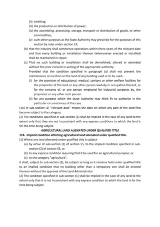(ii) smelting;
(iii) the production or distribution of power;
(iv) the assembling, processing, storage, transport or distribution of goods, or other
commodities;
(v) such other purposes as the State Authority may prescribe for the purposes of this
section by rules under section 14;
(b) that the industry shall commence operations within three years of the relevant date
and that every building or installation thereon (whensoever erected or installed)
shall be maintained in repair;
(c) That no such building or installation shall be demolished, altered or extended
without the prior consent in writing of the appropriate authority:
Provided that the condition specified in paragraph (a) shall not prevent the
maintenance or erection on the land of any building used or to be used-
(i) for the provision of educational, medical, sanitary or other welfare facilities for
the proprietor of the land or any other person lawfully in occupation thereof, or
for the servants of, or any person employed for industrial purposes by, the
proprietor or any other such person.
(ii) for any purpose which the State Authority may think fit to authorise in the
particular circumstances of the case.
(1A) In sub-section (1) "relevant date" means the date on which any part of the land first
became subject to the category.
(2) The conditions specified in sub-section (1) shall be implied in the case of any land to the
extent only that they are not inconsistent with any express conditions to which the land is
for the time being subject.
AGRICULTURAL LAND ALIENATED UNDER QUALIFIED TITLE
118. Implied condition affecting agricultural land alienated under qualified title.
(1) Where any land alienated under qualified title is subject-
(a) by virtue of sub-section (2) of section 55, to the implied condition specified in sub-
section (2) of section 53, or
(b) to any express condition requiring that it be used for an agricultural purpose; or
(c) to the category "agriculture",
it shall, subject to sub-section (2), be subject so long as it remains held under qualified title
to an implied condition that no building other than a temporary one shall be erected
thereon without the approval of the Land Administrator.
(2) The condition specified in sub-section (1) shall be implied in the case of any land to the
extent only that it is not inconsistent with any express condition to which the land is for the
time being subject.
 