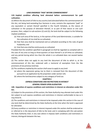 LAND ENDORSED "PADI" BEFORE COMMENCEMENT
119. Implied condition affecting land alienated before commencement for padi
cultivation.
(1) Where the document of title to any country land alienated before the commencement of
this Act, not being land exceeding four hectares in area, contains the expression "padi" or
any equivalent or variant thereof specified in the Fourth Schedule, as the nature of
cultivation or the purpose of alienation thereof, or as part of that nature or one such
purpose, then, subject to sub-sections (2) and (3), the land shall be subject to the following
implied conditions-
(a) that such area of the land as, in the opinion of the Land Administrator, is suitable for
the cultivation of rice shall be so cultivated;
(b) that that area shall be maintained and so cultivated according to the rules of good
husbandry; and
(c) that that area shall be continuously so cultivated:
Provided that the condition specified in paragraph (c) shall be regarded as complied with in
the case of any area so long as three-quarters at least thereof is at all times so cultivated,
and any period during which less than the whole is so cultivated does not exceed twelve
months.
(2) This section does not apply to any land the document of title to which is, at the
commencement of this Act, endorsed with a memorial of exemption from the like
provisions of any previous land law.
(3) The conditions implied by this section shall cease to apply to any land-
(a) where the expression giving rise to them is removed from the document of title
pursuant to an application by the proprietor under section 124;
(b) where the land becomes subject to any category of land use.
CHAPTER 4
EXPRESS CONDITIONS AND RESTRICTIONS IN INTEREST
GENERAL POWER UPON ALIENATION
120. Imposition of express conditions and restrictions in interest on alienation under this
Act.
(1) Subject to the provisions of this section, the State Authority may alienate land under this
Act subject to such express conditions and restrictions in interest conformable to law as it
may think fit.
(2) The conditions and restrictions in interest to be imposed under this section in the case of
any land shall be determined by the State Authority at the time when the land is approved
for alienation.
(3) Every condition or restriction in interest imposed under this section shall be endorsed on
or referred to in the document of title to the land; and in complying with this sub-section
the State Authority shall, in any case where it imposes both conditions and restrictions in
interest, distinguish between the two.
 